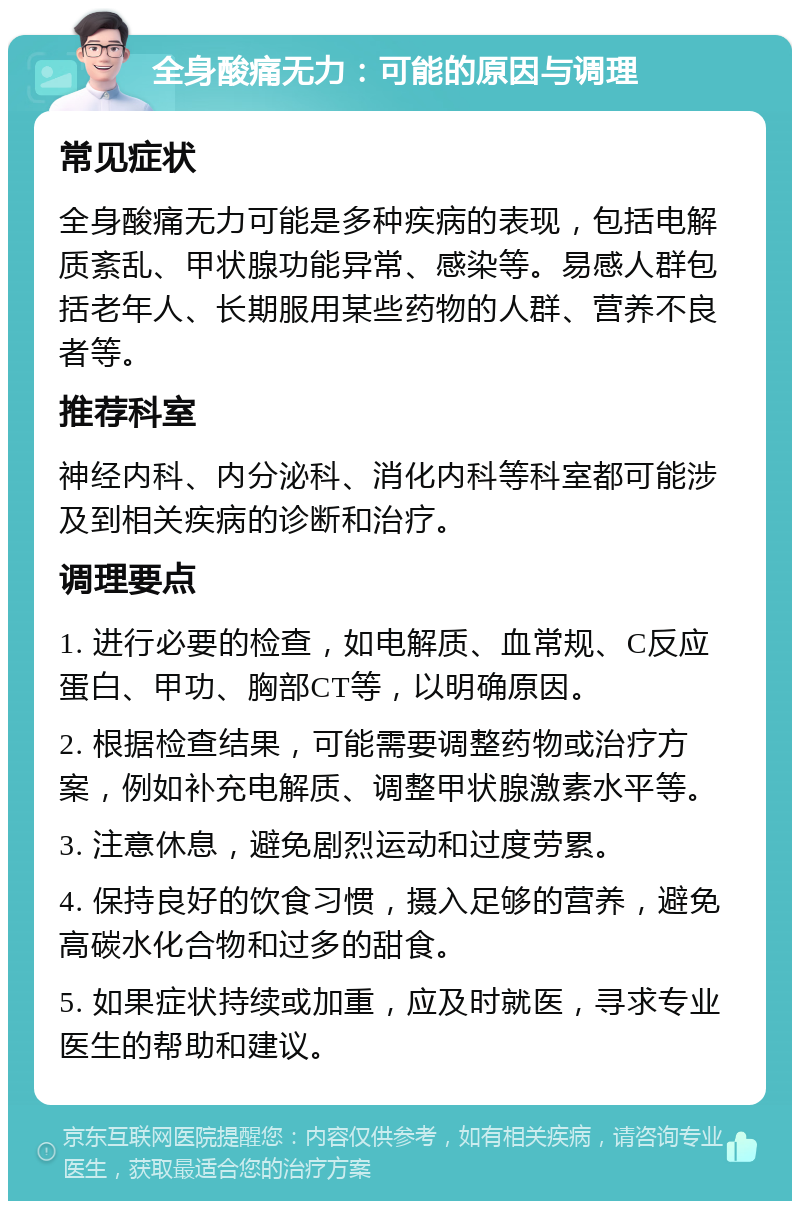 全身酸痛无力：可能的原因与调理 常见症状 全身酸痛无力可能是多种疾病的表现，包括电解质紊乱、甲状腺功能异常、感染等。易感人群包括老年人、长期服用某些药物的人群、营养不良者等。 推荐科室 神经内科、内分泌科、消化内科等科室都可能涉及到相关疾病的诊断和治疗。 调理要点 1. 进行必要的检查，如电解质、血常规、C反应蛋白、甲功、胸部CT等，以明确原因。 2. 根据检查结果，可能需要调整药物或治疗方案，例如补充电解质、调整甲状腺激素水平等。 3. 注意休息，避免剧烈运动和过度劳累。 4. 保持良好的饮食习惯，摄入足够的营养，避免高碳水化合物和过多的甜食。 5. 如果症状持续或加重，应及时就医，寻求专业医生的帮助和建议。