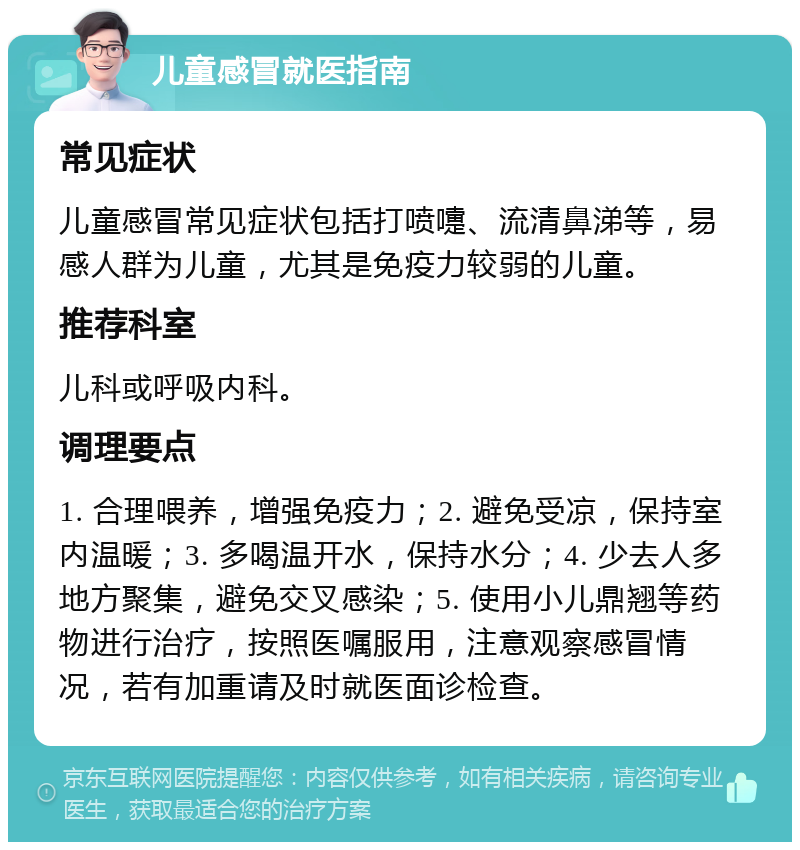 儿童感冒就医指南 常见症状 儿童感冒常见症状包括打喷嚏、流清鼻涕等，易感人群为儿童，尤其是免疫力较弱的儿童。 推荐科室 儿科或呼吸内科。 调理要点 1. 合理喂养，增强免疫力；2. 避免受凉，保持室内温暖；3. 多喝温开水，保持水分；4. 少去人多地方聚集，避免交叉感染；5. 使用小儿鼎翘等药物进行治疗，按照医嘱服用，注意观察感冒情况，若有加重请及时就医面诊检查。