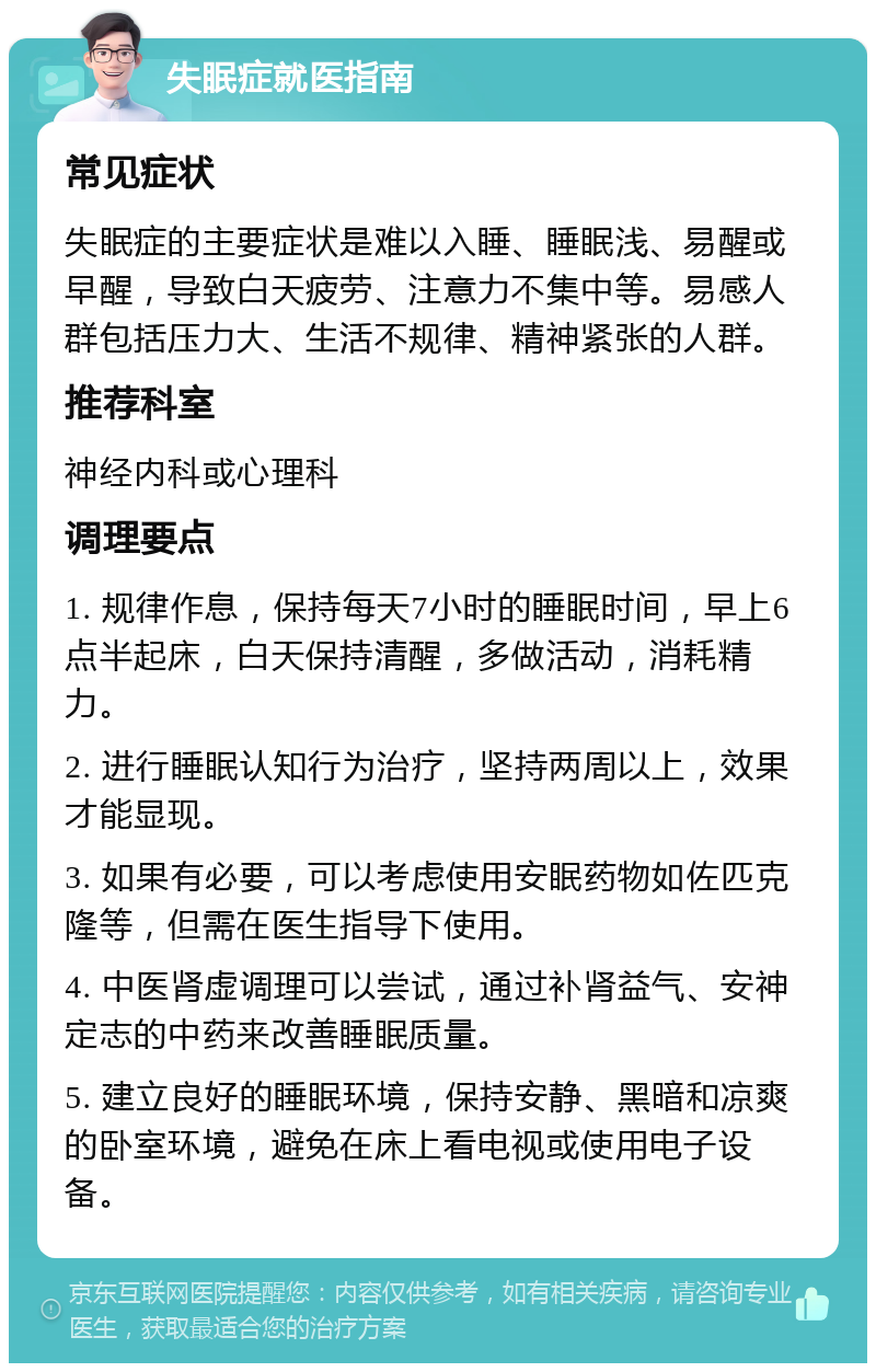 失眠症就医指南 常见症状 失眠症的主要症状是难以入睡、睡眠浅、易醒或早醒，导致白天疲劳、注意力不集中等。易感人群包括压力大、生活不规律、精神紧张的人群。 推荐科室 神经内科或心理科 调理要点 1. 规律作息，保持每天7小时的睡眠时间，早上6点半起床，白天保持清醒，多做活动，消耗精力。 2. 进行睡眠认知行为治疗，坚持两周以上，效果才能显现。 3. 如果有必要，可以考虑使用安眠药物如佐匹克隆等，但需在医生指导下使用。 4. 中医肾虚调理可以尝试，通过补肾益气、安神定志的中药来改善睡眠质量。 5. 建立良好的睡眠环境，保持安静、黑暗和凉爽的卧室环境，避免在床上看电视或使用电子设备。