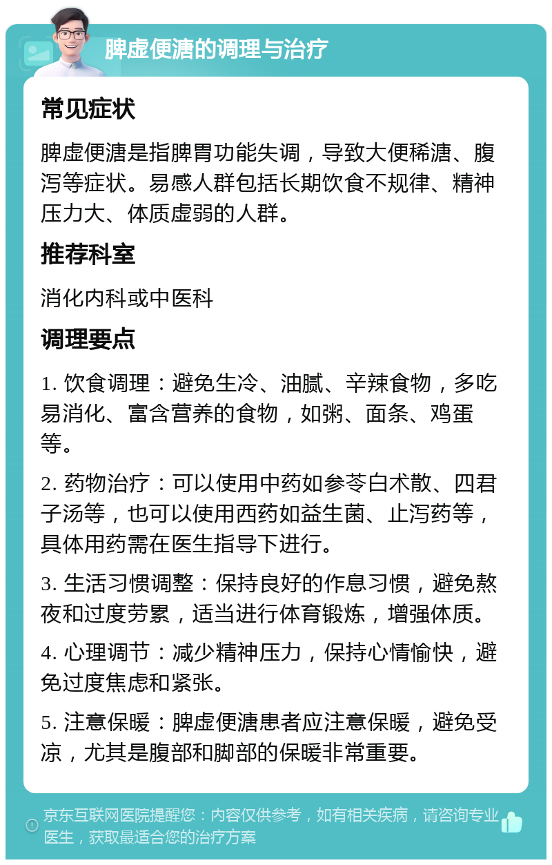 脾虚便溏的调理与治疗 常见症状 脾虚便溏是指脾胃功能失调，导致大便稀溏、腹泻等症状。易感人群包括长期饮食不规律、精神压力大、体质虚弱的人群。 推荐科室 消化内科或中医科 调理要点 1. 饮食调理：避免生冷、油腻、辛辣食物，多吃易消化、富含营养的食物，如粥、面条、鸡蛋等。 2. 药物治疗：可以使用中药如参苓白术散、四君子汤等，也可以使用西药如益生菌、止泻药等，具体用药需在医生指导下进行。 3. 生活习惯调整：保持良好的作息习惯，避免熬夜和过度劳累，适当进行体育锻炼，增强体质。 4. 心理调节：减少精神压力，保持心情愉快，避免过度焦虑和紧张。 5. 注意保暖：脾虚便溏患者应注意保暖，避免受凉，尤其是腹部和脚部的保暖非常重要。