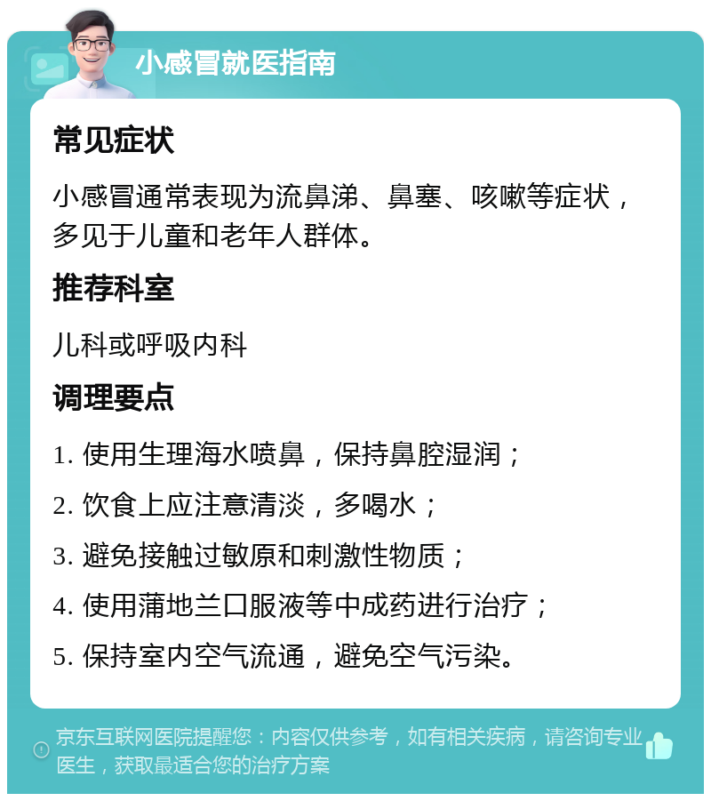 小感冒就医指南 常见症状 小感冒通常表现为流鼻涕、鼻塞、咳嗽等症状，多见于儿童和老年人群体。 推荐科室 儿科或呼吸内科 调理要点 1. 使用生理海水喷鼻，保持鼻腔湿润； 2. 饮食上应注意清淡，多喝水； 3. 避免接触过敏原和刺激性物质； 4. 使用蒲地兰口服液等中成药进行治疗； 5. 保持室内空气流通，避免空气污染。