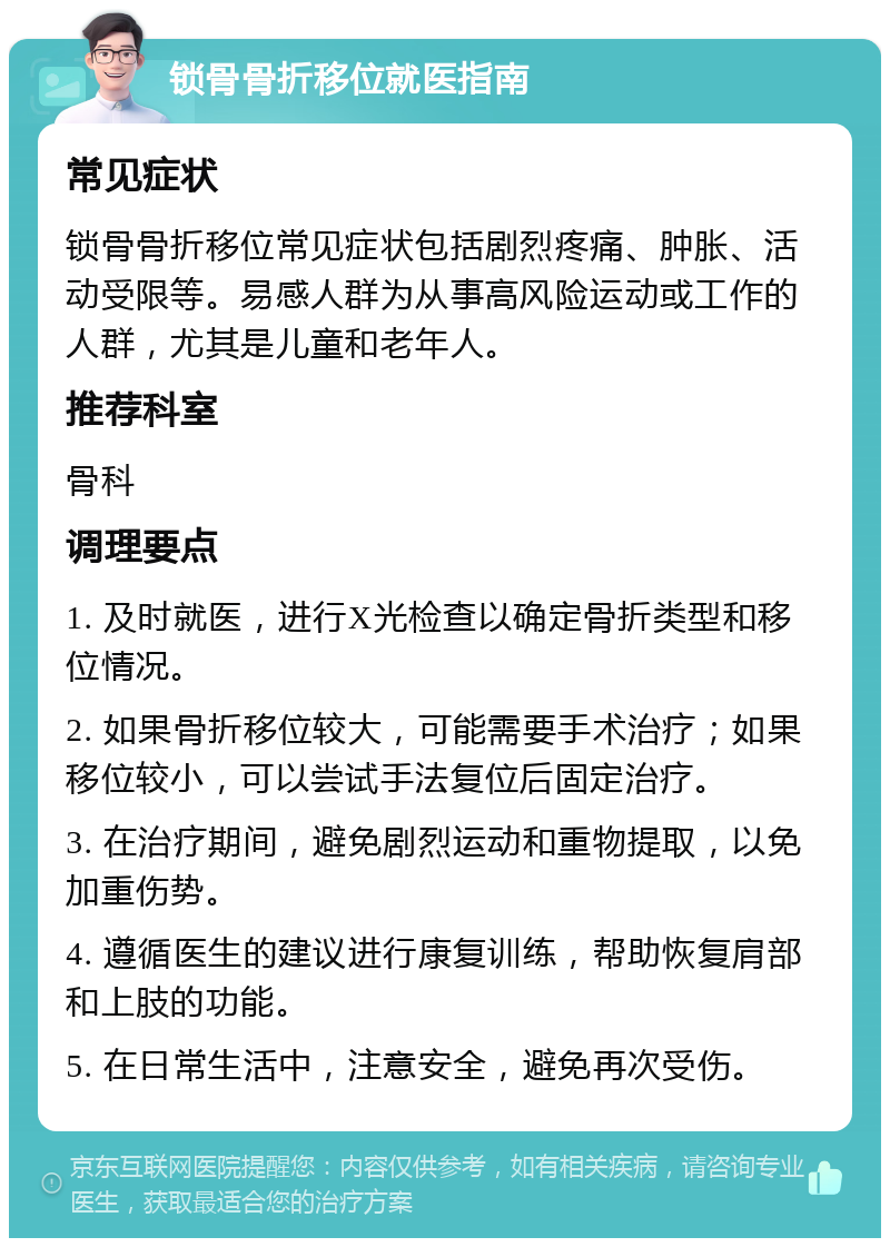 锁骨骨折移位就医指南 常见症状 锁骨骨折移位常见症状包括剧烈疼痛、肿胀、活动受限等。易感人群为从事高风险运动或工作的人群，尤其是儿童和老年人。 推荐科室 骨科 调理要点 1. 及时就医，进行X光检查以确定骨折类型和移位情况。 2. 如果骨折移位较大，可能需要手术治疗；如果移位较小，可以尝试手法复位后固定治疗。 3. 在治疗期间，避免剧烈运动和重物提取，以免加重伤势。 4. 遵循医生的建议进行康复训练，帮助恢复肩部和上肢的功能。 5. 在日常生活中，注意安全，避免再次受伤。