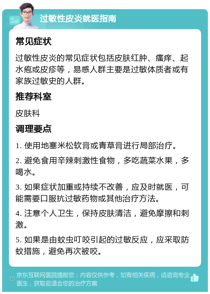 过敏性皮炎就医指南 常见症状 过敏性皮炎的常见症状包括皮肤红肿、瘙痒、起水疱或皮疹等，易感人群主要是过敏体质者或有家族过敏史的人群。 推荐科室 皮肤科 调理要点 1. 使用地塞米松软膏或青草膏进行局部治疗。 2. 避免食用辛辣刺激性食物，多吃蔬菜水果，多喝水。 3. 如果症状加重或持续不改善，应及时就医，可能需要口服抗过敏药物或其他治疗方法。 4. 注意个人卫生，保持皮肤清洁，避免摩擦和刺激。 5. 如果是由蚊虫叮咬引起的过敏反应，应采取防蚊措施，避免再次被咬。