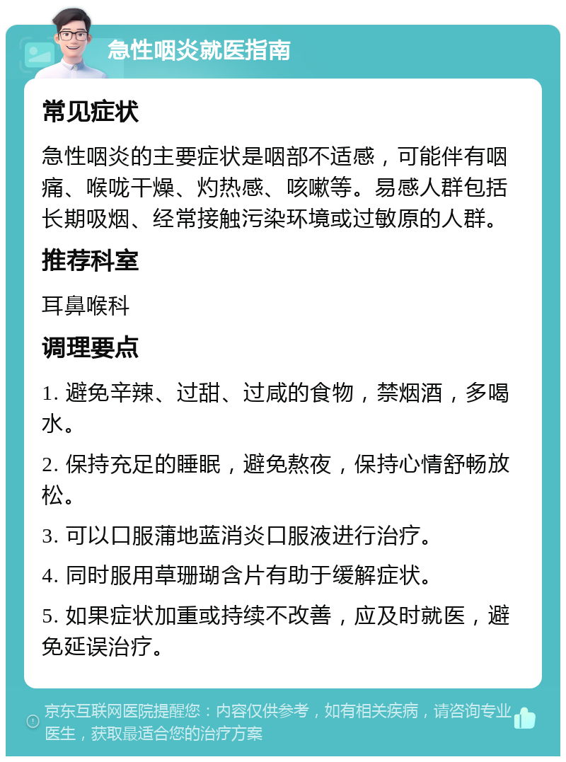 急性咽炎就医指南 常见症状 急性咽炎的主要症状是咽部不适感，可能伴有咽痛、喉咙干燥、灼热感、咳嗽等。易感人群包括长期吸烟、经常接触污染环境或过敏原的人群。 推荐科室 耳鼻喉科 调理要点 1. 避免辛辣、过甜、过咸的食物，禁烟酒，多喝水。 2. 保持充足的睡眠，避免熬夜，保持心情舒畅放松。 3. 可以口服蒲地蓝消炎口服液进行治疗。 4. 同时服用草珊瑚含片有助于缓解症状。 5. 如果症状加重或持续不改善，应及时就医，避免延误治疗。