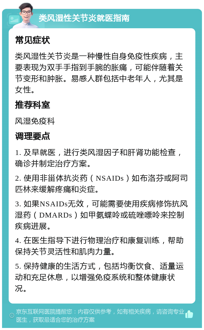 类风湿性关节炎就医指南 常见症状 类风湿性关节炎是一种慢性自身免疫性疾病，主要表现为双手手指到手腕的胀痛，可能伴随着关节变形和肿胀。易感人群包括中老年人，尤其是女性。 推荐科室 风湿免疫科 调理要点 1. 及早就医，进行类风湿因子和肝肾功能检查，确诊并制定治疗方案。 2. 使用非甾体抗炎药（NSAIDs）如布洛芬或阿司匹林来缓解疼痛和炎症。 3. 如果NSAIDs无效，可能需要使用疾病修饰抗风湿药（DMARDs）如甲氨蝶呤或硫唑嘌呤来控制疾病进展。 4. 在医生指导下进行物理治疗和康复训练，帮助保持关节灵活性和肌肉力量。 5. 保持健康的生活方式，包括均衡饮食、适量运动和充足休息，以增强免疫系统和整体健康状况。