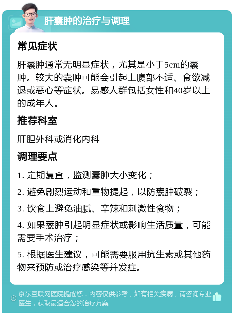 肝囊肿的治疗与调理 常见症状 肝囊肿通常无明显症状，尤其是小于5cm的囊肿。较大的囊肿可能会引起上腹部不适、食欲减退或恶心等症状。易感人群包括女性和40岁以上的成年人。 推荐科室 肝胆外科或消化内科 调理要点 1. 定期复查，监测囊肿大小变化； 2. 避免剧烈运动和重物提起，以防囊肿破裂； 3. 饮食上避免油腻、辛辣和刺激性食物； 4. 如果囊肿引起明显症状或影响生活质量，可能需要手术治疗； 5. 根据医生建议，可能需要服用抗生素或其他药物来预防或治疗感染等并发症。