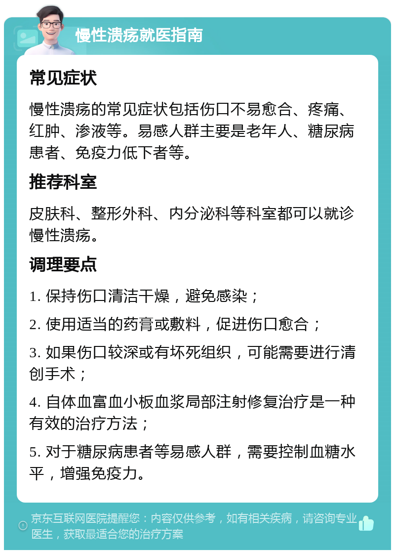 慢性溃疡就医指南 常见症状 慢性溃疡的常见症状包括伤口不易愈合、疼痛、红肿、渗液等。易感人群主要是老年人、糖尿病患者、免疫力低下者等。 推荐科室 皮肤科、整形外科、内分泌科等科室都可以就诊慢性溃疡。 调理要点 1. 保持伤口清洁干燥，避免感染； 2. 使用适当的药膏或敷料，促进伤口愈合； 3. 如果伤口较深或有坏死组织，可能需要进行清创手术； 4. 自体血富血小板血浆局部注射修复治疗是一种有效的治疗方法； 5. 对于糖尿病患者等易感人群，需要控制血糖水平，增强免疫力。