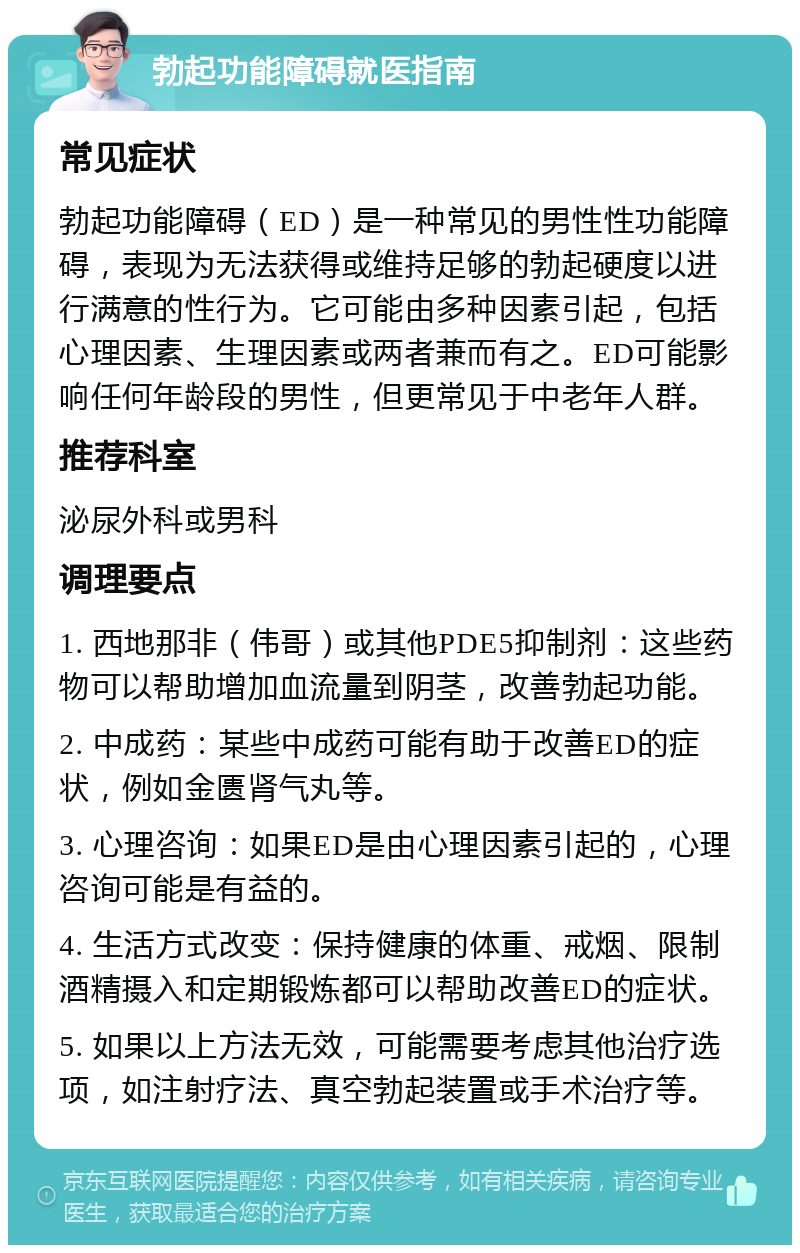 勃起功能障碍就医指南 常见症状 勃起功能障碍（ED）是一种常见的男性性功能障碍，表现为无法获得或维持足够的勃起硬度以进行满意的性行为。它可能由多种因素引起，包括心理因素、生理因素或两者兼而有之。ED可能影响任何年龄段的男性，但更常见于中老年人群。 推荐科室 泌尿外科或男科 调理要点 1. 西地那非（伟哥）或其他PDE5抑制剂：这些药物可以帮助增加血流量到阴茎，改善勃起功能。 2. 中成药：某些中成药可能有助于改善ED的症状，例如金匮肾气丸等。 3. 心理咨询：如果ED是由心理因素引起的，心理咨询可能是有益的。 4. 生活方式改变：保持健康的体重、戒烟、限制酒精摄入和定期锻炼都可以帮助改善ED的症状。 5. 如果以上方法无效，可能需要考虑其他治疗选项，如注射疗法、真空勃起装置或手术治疗等。