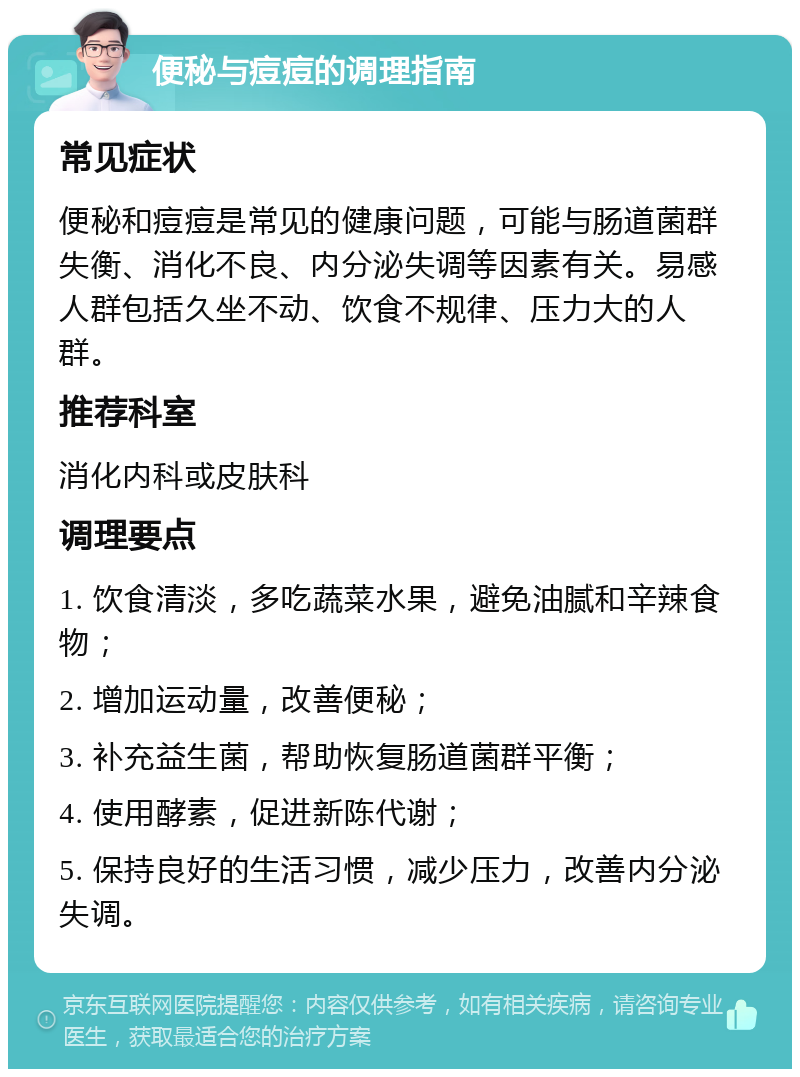 便秘与痘痘的调理指南 常见症状 便秘和痘痘是常见的健康问题，可能与肠道菌群失衡、消化不良、内分泌失调等因素有关。易感人群包括久坐不动、饮食不规律、压力大的人群。 推荐科室 消化内科或皮肤科 调理要点 1. 饮食清淡，多吃蔬菜水果，避免油腻和辛辣食物； 2. 增加运动量，改善便秘； 3. 补充益生菌，帮助恢复肠道菌群平衡； 4. 使用酵素，促进新陈代谢； 5. 保持良好的生活习惯，减少压力，改善内分泌失调。