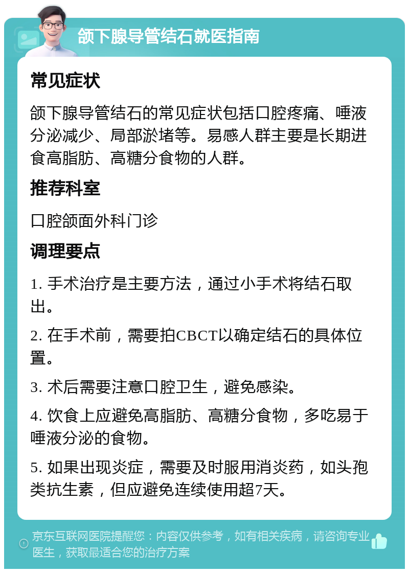 颌下腺导管结石就医指南 常见症状 颌下腺导管结石的常见症状包括口腔疼痛、唾液分泌减少、局部淤堵等。易感人群主要是长期进食高脂肪、高糖分食物的人群。 推荐科室 口腔颌面外科门诊 调理要点 1. 手术治疗是主要方法，通过小手术将结石取出。 2. 在手术前，需要拍CBCT以确定结石的具体位置。 3. 术后需要注意口腔卫生，避免感染。 4. 饮食上应避免高脂肪、高糖分食物，多吃易于唾液分泌的食物。 5. 如果出现炎症，需要及时服用消炎药，如头孢类抗生素，但应避免连续使用超7天。