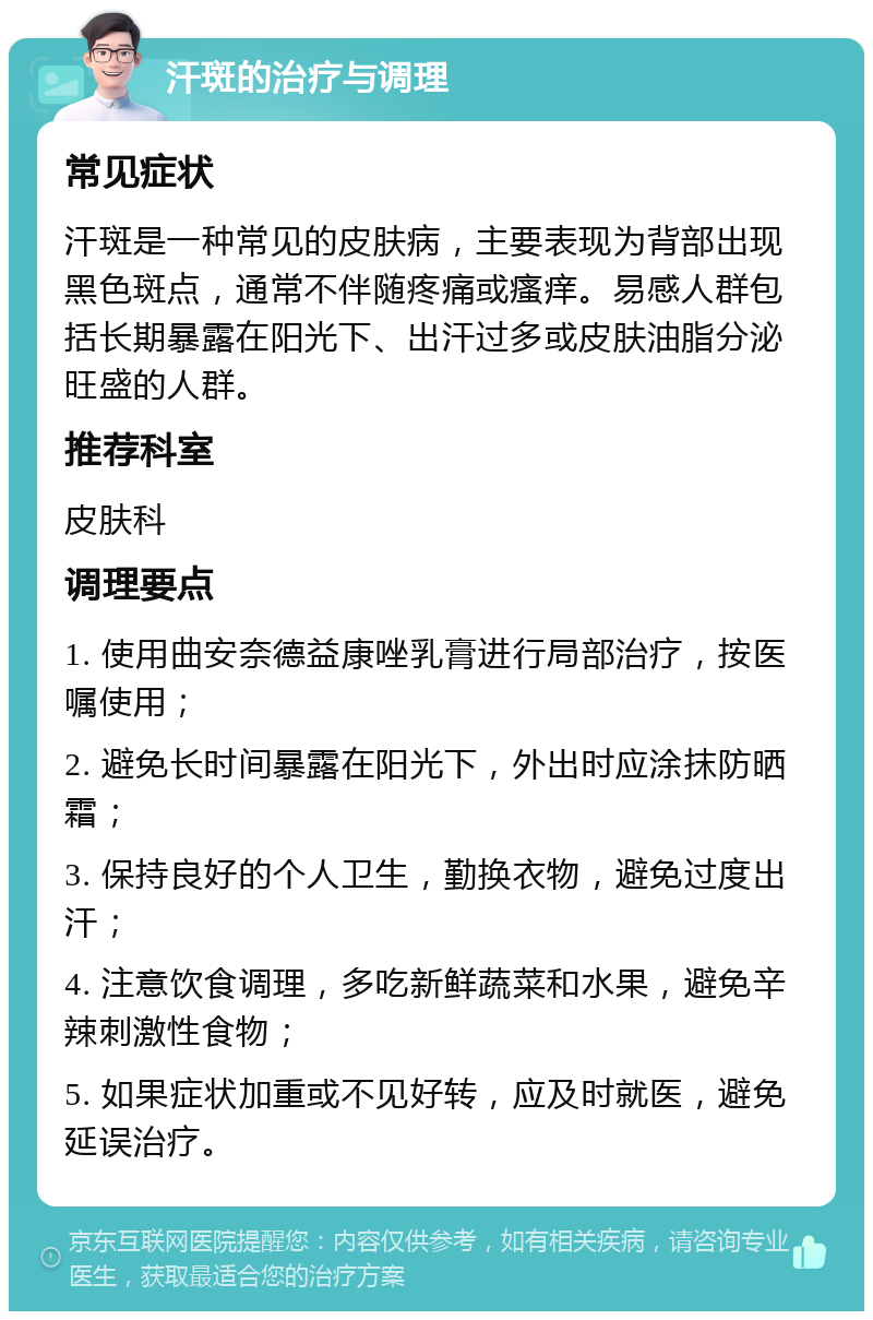 汗斑的治疗与调理 常见症状 汗斑是一种常见的皮肤病，主要表现为背部出现黑色斑点，通常不伴随疼痛或瘙痒。易感人群包括长期暴露在阳光下、出汗过多或皮肤油脂分泌旺盛的人群。 推荐科室 皮肤科 调理要点 1. 使用曲安奈德益康唑乳膏进行局部治疗，按医嘱使用； 2. 避免长时间暴露在阳光下，外出时应涂抹防晒霜； 3. 保持良好的个人卫生，勤换衣物，避免过度出汗； 4. 注意饮食调理，多吃新鲜蔬菜和水果，避免辛辣刺激性食物； 5. 如果症状加重或不见好转，应及时就医，避免延误治疗。