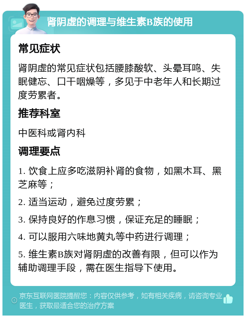 肾阴虚的调理与维生素B族的使用 常见症状 肾阴虚的常见症状包括腰膝酸软、头晕耳鸣、失眠健忘、口干咽燥等，多见于中老年人和长期过度劳累者。 推荐科室 中医科或肾内科 调理要点 1. 饮食上应多吃滋阴补肾的食物，如黑木耳、黑芝麻等； 2. 适当运动，避免过度劳累； 3. 保持良好的作息习惯，保证充足的睡眠； 4. 可以服用六味地黄丸等中药进行调理； 5. 维生素B族对肾阴虚的改善有限，但可以作为辅助调理手段，需在医生指导下使用。