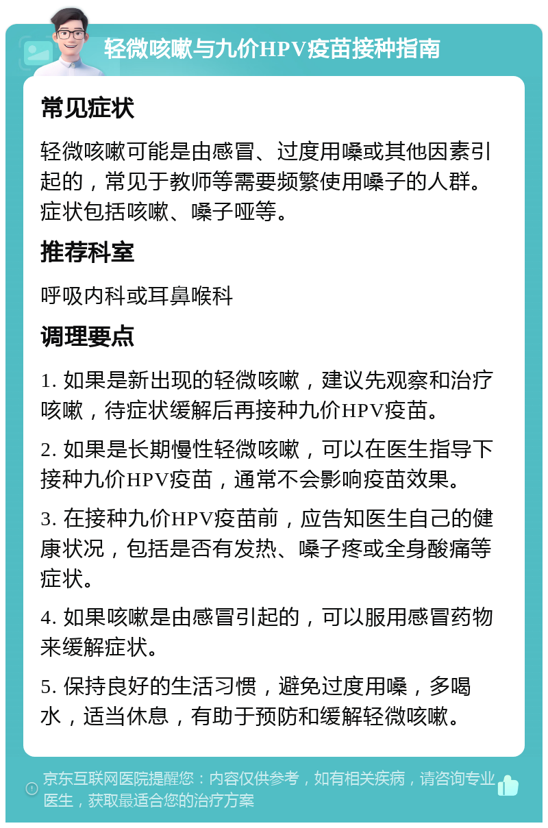 轻微咳嗽与九价HPV疫苗接种指南 常见症状 轻微咳嗽可能是由感冒、过度用嗓或其他因素引起的，常见于教师等需要频繁使用嗓子的人群。症状包括咳嗽、嗓子哑等。 推荐科室 呼吸内科或耳鼻喉科 调理要点 1. 如果是新出现的轻微咳嗽，建议先观察和治疗咳嗽，待症状缓解后再接种九价HPV疫苗。 2. 如果是长期慢性轻微咳嗽，可以在医生指导下接种九价HPV疫苗，通常不会影响疫苗效果。 3. 在接种九价HPV疫苗前，应告知医生自己的健康状况，包括是否有发热、嗓子疼或全身酸痛等症状。 4. 如果咳嗽是由感冒引起的，可以服用感冒药物来缓解症状。 5. 保持良好的生活习惯，避免过度用嗓，多喝水，适当休息，有助于预防和缓解轻微咳嗽。