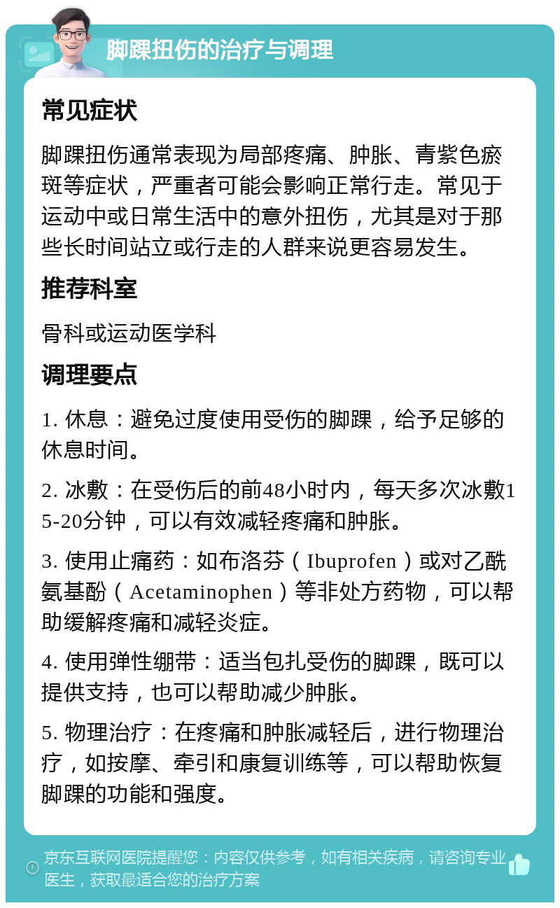 脚踝扭伤的治疗与调理 常见症状 脚踝扭伤通常表现为局部疼痛、肿胀、青紫色瘀斑等症状，严重者可能会影响正常行走。常见于运动中或日常生活中的意外扭伤，尤其是对于那些长时间站立或行走的人群来说更容易发生。 推荐科室 骨科或运动医学科 调理要点 1. 休息：避免过度使用受伤的脚踝，给予足够的休息时间。 2. 冰敷：在受伤后的前48小时内，每天多次冰敷15-20分钟，可以有效减轻疼痛和肿胀。 3. 使用止痛药：如布洛芬（Ibuprofen）或对乙酰氨基酚（Acetaminophen）等非处方药物，可以帮助缓解疼痛和减轻炎症。 4. 使用弹性绷带：适当包扎受伤的脚踝，既可以提供支持，也可以帮助减少肿胀。 5. 物理治疗：在疼痛和肿胀减轻后，进行物理治疗，如按摩、牵引和康复训练等，可以帮助恢复脚踝的功能和强度。