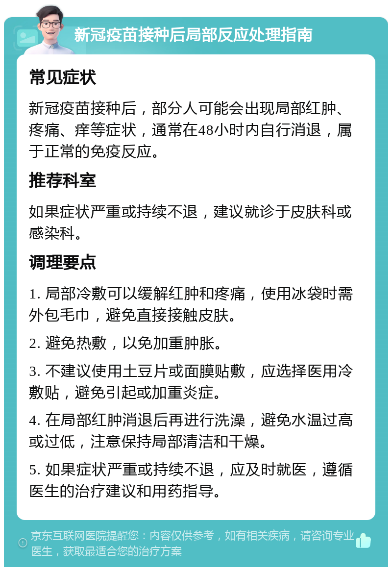 新冠疫苗接种后局部反应处理指南 常见症状 新冠疫苗接种后，部分人可能会出现局部红肿、疼痛、痒等症状，通常在48小时内自行消退，属于正常的免疫反应。 推荐科室 如果症状严重或持续不退，建议就诊于皮肤科或感染科。 调理要点 1. 局部冷敷可以缓解红肿和疼痛，使用冰袋时需外包毛巾，避免直接接触皮肤。 2. 避免热敷，以免加重肿胀。 3. 不建议使用土豆片或面膜贴敷，应选择医用冷敷贴，避免引起或加重炎症。 4. 在局部红肿消退后再进行洗澡，避免水温过高或过低，注意保持局部清洁和干燥。 5. 如果症状严重或持续不退，应及时就医，遵循医生的治疗建议和用药指导。