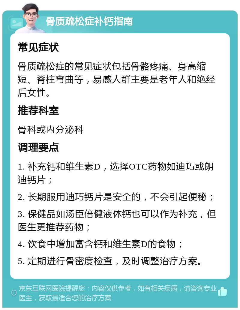 骨质疏松症补钙指南 常见症状 骨质疏松症的常见症状包括骨骼疼痛、身高缩短、脊柱弯曲等，易感人群主要是老年人和绝经后女性。 推荐科室 骨科或内分泌科 调理要点 1. 补充钙和维生素D，选择OTC药物如迪巧或朗迪钙片； 2. 长期服用迪巧钙片是安全的，不会引起便秘； 3. 保健品如汤臣倍健液体钙也可以作为补充，但医生更推荐药物； 4. 饮食中增加富含钙和维生素D的食物； 5. 定期进行骨密度检查，及时调整治疗方案。