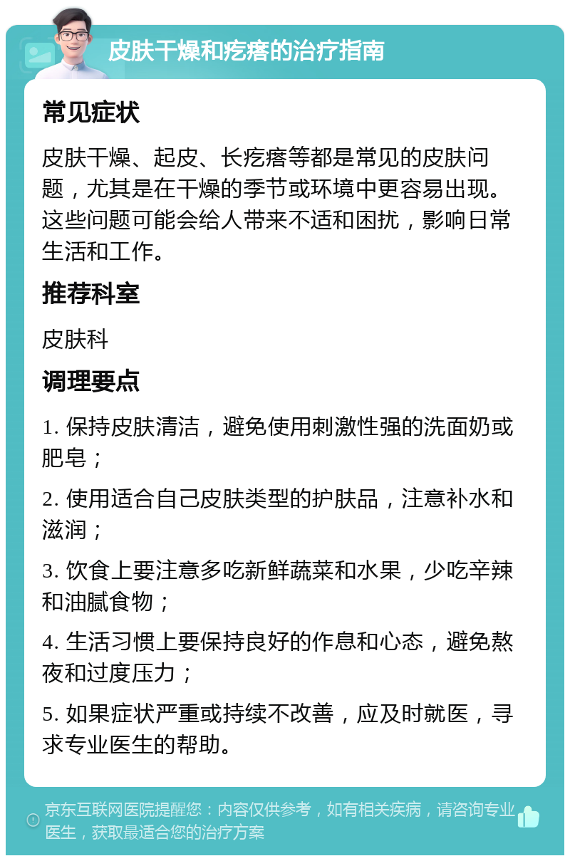 皮肤干燥和疙瘩的治疗指南 常见症状 皮肤干燥、起皮、长疙瘩等都是常见的皮肤问题，尤其是在干燥的季节或环境中更容易出现。这些问题可能会给人带来不适和困扰，影响日常生活和工作。 推荐科室 皮肤科 调理要点 1. 保持皮肤清洁，避免使用刺激性强的洗面奶或肥皂； 2. 使用适合自己皮肤类型的护肤品，注意补水和滋润； 3. 饮食上要注意多吃新鲜蔬菜和水果，少吃辛辣和油腻食物； 4. 生活习惯上要保持良好的作息和心态，避免熬夜和过度压力； 5. 如果症状严重或持续不改善，应及时就医，寻求专业医生的帮助。