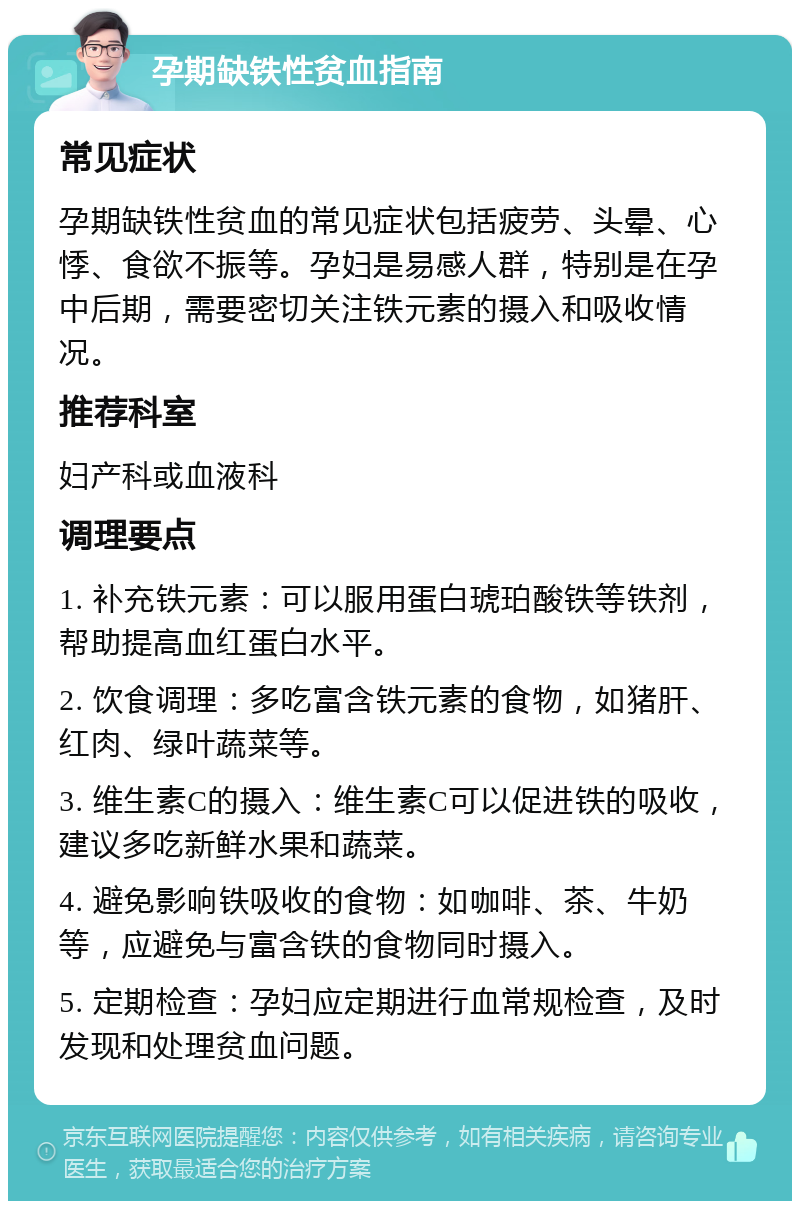 孕期缺铁性贫血指南 常见症状 孕期缺铁性贫血的常见症状包括疲劳、头晕、心悸、食欲不振等。孕妇是易感人群，特别是在孕中后期，需要密切关注铁元素的摄入和吸收情况。 推荐科室 妇产科或血液科 调理要点 1. 补充铁元素：可以服用蛋白琥珀酸铁等铁剂，帮助提高血红蛋白水平。 2. 饮食调理：多吃富含铁元素的食物，如猪肝、红肉、绿叶蔬菜等。 3. 维生素C的摄入：维生素C可以促进铁的吸收，建议多吃新鲜水果和蔬菜。 4. 避免影响铁吸收的食物：如咖啡、茶、牛奶等，应避免与富含铁的食物同时摄入。 5. 定期检查：孕妇应定期进行血常规检查，及时发现和处理贫血问题。