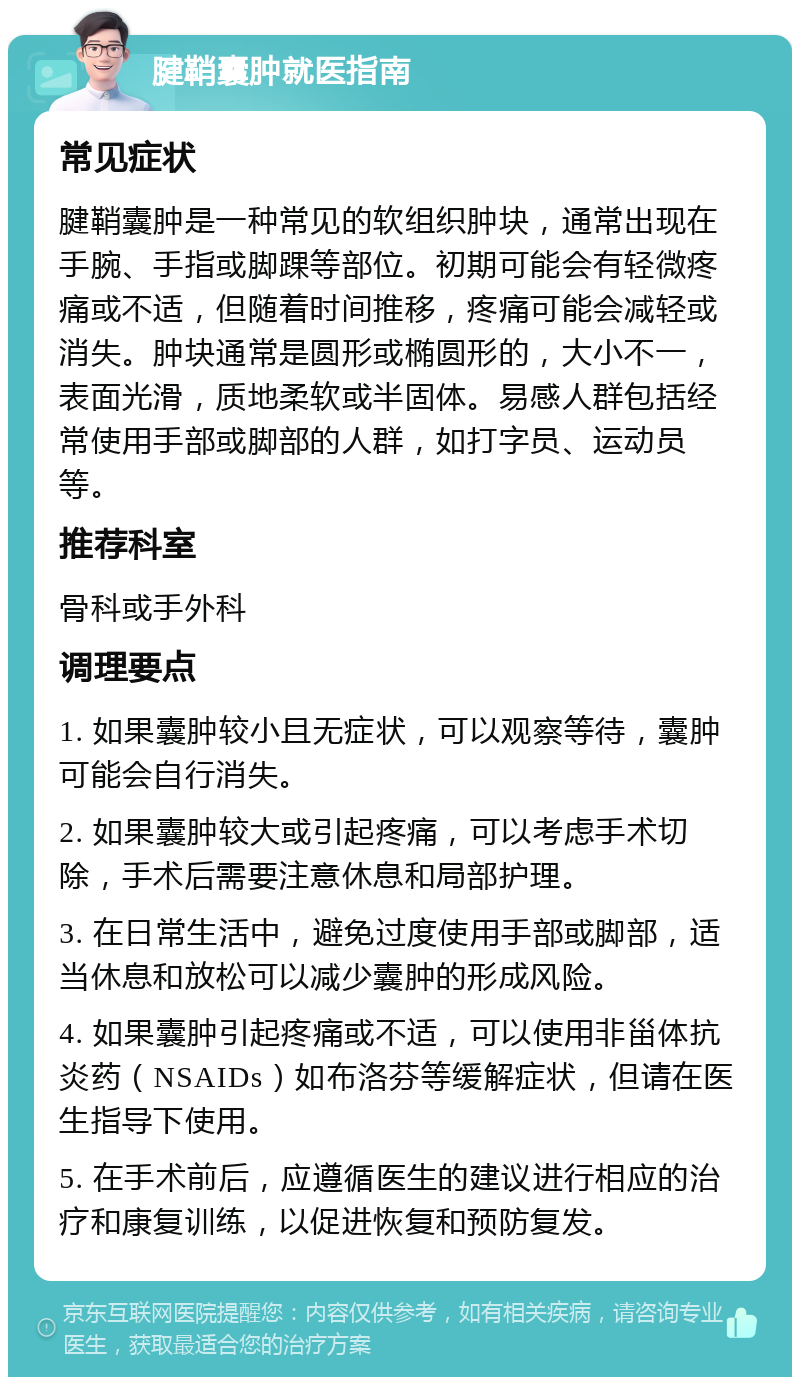 腱鞘囊肿就医指南 常见症状 腱鞘囊肿是一种常见的软组织肿块，通常出现在手腕、手指或脚踝等部位。初期可能会有轻微疼痛或不适，但随着时间推移，疼痛可能会减轻或消失。肿块通常是圆形或椭圆形的，大小不一，表面光滑，质地柔软或半固体。易感人群包括经常使用手部或脚部的人群，如打字员、运动员等。 推荐科室 骨科或手外科 调理要点 1. 如果囊肿较小且无症状，可以观察等待，囊肿可能会自行消失。 2. 如果囊肿较大或引起疼痛，可以考虑手术切除，手术后需要注意休息和局部护理。 3. 在日常生活中，避免过度使用手部或脚部，适当休息和放松可以减少囊肿的形成风险。 4. 如果囊肿引起疼痛或不适，可以使用非甾体抗炎药（NSAIDs）如布洛芬等缓解症状，但请在医生指导下使用。 5. 在手术前后，应遵循医生的建议进行相应的治疗和康复训练，以促进恢复和预防复发。