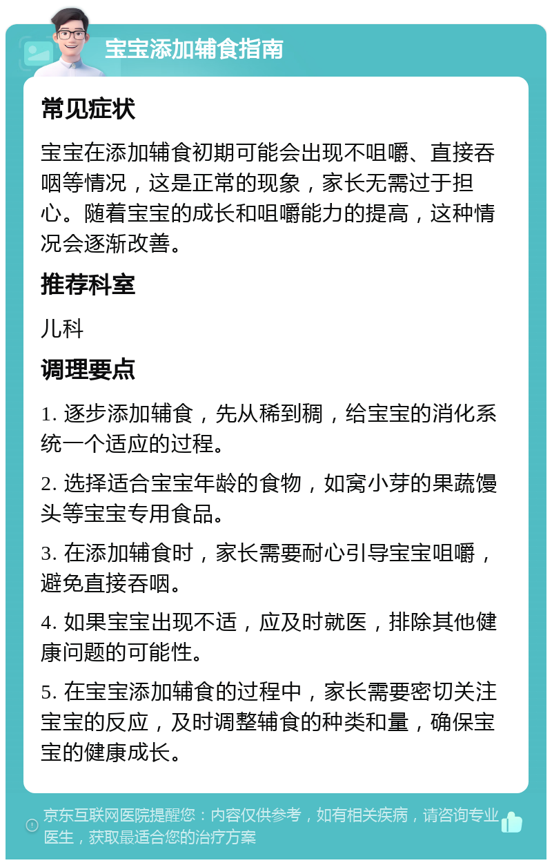 宝宝添加辅食指南 常见症状 宝宝在添加辅食初期可能会出现不咀嚼、直接吞咽等情况，这是正常的现象，家长无需过于担心。随着宝宝的成长和咀嚼能力的提高，这种情况会逐渐改善。 推荐科室 儿科 调理要点 1. 逐步添加辅食，先从稀到稠，给宝宝的消化系统一个适应的过程。 2. 选择适合宝宝年龄的食物，如窝小芽的果蔬馒头等宝宝专用食品。 3. 在添加辅食时，家长需要耐心引导宝宝咀嚼，避免直接吞咽。 4. 如果宝宝出现不适，应及时就医，排除其他健康问题的可能性。 5. 在宝宝添加辅食的过程中，家长需要密切关注宝宝的反应，及时调整辅食的种类和量，确保宝宝的健康成长。