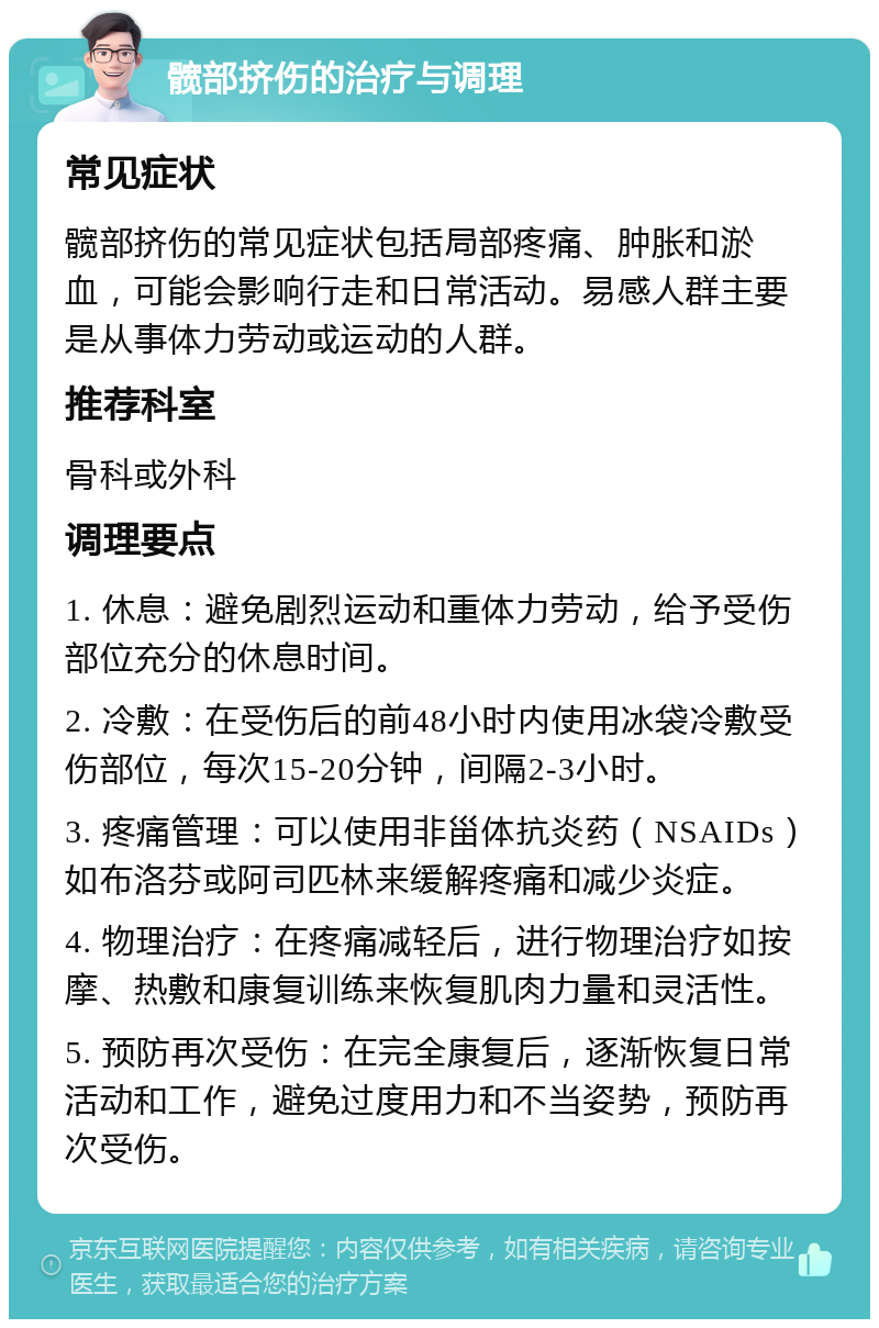 髋部挤伤的治疗与调理 常见症状 髋部挤伤的常见症状包括局部疼痛、肿胀和淤血，可能会影响行走和日常活动。易感人群主要是从事体力劳动或运动的人群。 推荐科室 骨科或外科 调理要点 1. 休息：避免剧烈运动和重体力劳动，给予受伤部位充分的休息时间。 2. 冷敷：在受伤后的前48小时内使用冰袋冷敷受伤部位，每次15-20分钟，间隔2-3小时。 3. 疼痛管理：可以使用非甾体抗炎药（NSAIDs）如布洛芬或阿司匹林来缓解疼痛和减少炎症。 4. 物理治疗：在疼痛减轻后，进行物理治疗如按摩、热敷和康复训练来恢复肌肉力量和灵活性。 5. 预防再次受伤：在完全康复后，逐渐恢复日常活动和工作，避免过度用力和不当姿势，预防再次受伤。