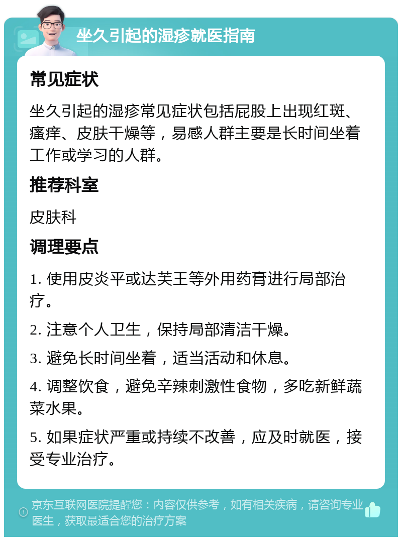 坐久引起的湿疹就医指南 常见症状 坐久引起的湿疹常见症状包括屁股上出现红斑、瘙痒、皮肤干燥等，易感人群主要是长时间坐着工作或学习的人群。 推荐科室 皮肤科 调理要点 1. 使用皮炎平或达芙王等外用药膏进行局部治疗。 2. 注意个人卫生，保持局部清洁干燥。 3. 避免长时间坐着，适当活动和休息。 4. 调整饮食，避免辛辣刺激性食物，多吃新鲜蔬菜水果。 5. 如果症状严重或持续不改善，应及时就医，接受专业治疗。