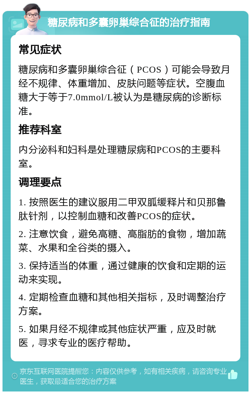 糖尿病和多囊卵巢综合征的治疗指南 常见症状 糖尿病和多囊卵巢综合征（PCOS）可能会导致月经不规律、体重增加、皮肤问题等症状。空腹血糖大于等于7.0mmol/L被认为是糖尿病的诊断标准。 推荐科室 内分泌科和妇科是处理糖尿病和PCOS的主要科室。 调理要点 1. 按照医生的建议服用二甲双胍缓释片和贝那鲁肽针剂，以控制血糖和改善PCOS的症状。 2. 注意饮食，避免高糖、高脂肪的食物，增加蔬菜、水果和全谷类的摄入。 3. 保持适当的体重，通过健康的饮食和定期的运动来实现。 4. 定期检查血糖和其他相关指标，及时调整治疗方案。 5. 如果月经不规律或其他症状严重，应及时就医，寻求专业的医疗帮助。