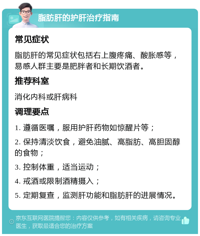 脂肪肝的护肝治疗指南 常见症状 脂肪肝的常见症状包括右上腹疼痛、酸胀感等，易感人群主要是肥胖者和长期饮酒者。 推荐科室 消化内科或肝病科 调理要点 1. 遵循医嘱，服用护肝药物如惊醒片等； 2. 保持清淡饮食，避免油腻、高脂肪、高胆固醇的食物； 3. 控制体重，适当运动； 4. 戒酒或限制酒精摄入； 5. 定期复查，监测肝功能和脂肪肝的进展情况。