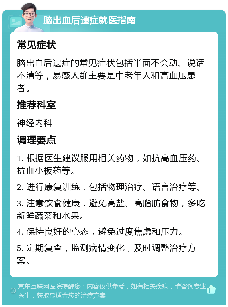 脑出血后遗症就医指南 常见症状 脑出血后遗症的常见症状包括半面不会动、说话不清等，易感人群主要是中老年人和高血压患者。 推荐科室 神经内科 调理要点 1. 根据医生建议服用相关药物，如抗高血压药、抗血小板药等。 2. 进行康复训练，包括物理治疗、语言治疗等。 3. 注意饮食健康，避免高盐、高脂肪食物，多吃新鲜蔬菜和水果。 4. 保持良好的心态，避免过度焦虑和压力。 5. 定期复查，监测病情变化，及时调整治疗方案。