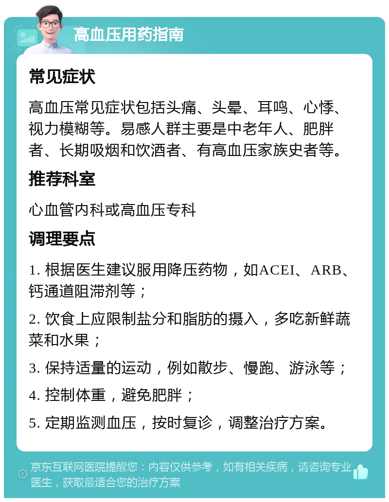 高血压用药指南 常见症状 高血压常见症状包括头痛、头晕、耳鸣、心悸、视力模糊等。易感人群主要是中老年人、肥胖者、长期吸烟和饮酒者、有高血压家族史者等。 推荐科室 心血管内科或高血压专科 调理要点 1. 根据医生建议服用降压药物，如ACEI、ARB、钙通道阻滞剂等； 2. 饮食上应限制盐分和脂肪的摄入，多吃新鲜蔬菜和水果； 3. 保持适量的运动，例如散步、慢跑、游泳等； 4. 控制体重，避免肥胖； 5. 定期监测血压，按时复诊，调整治疗方案。