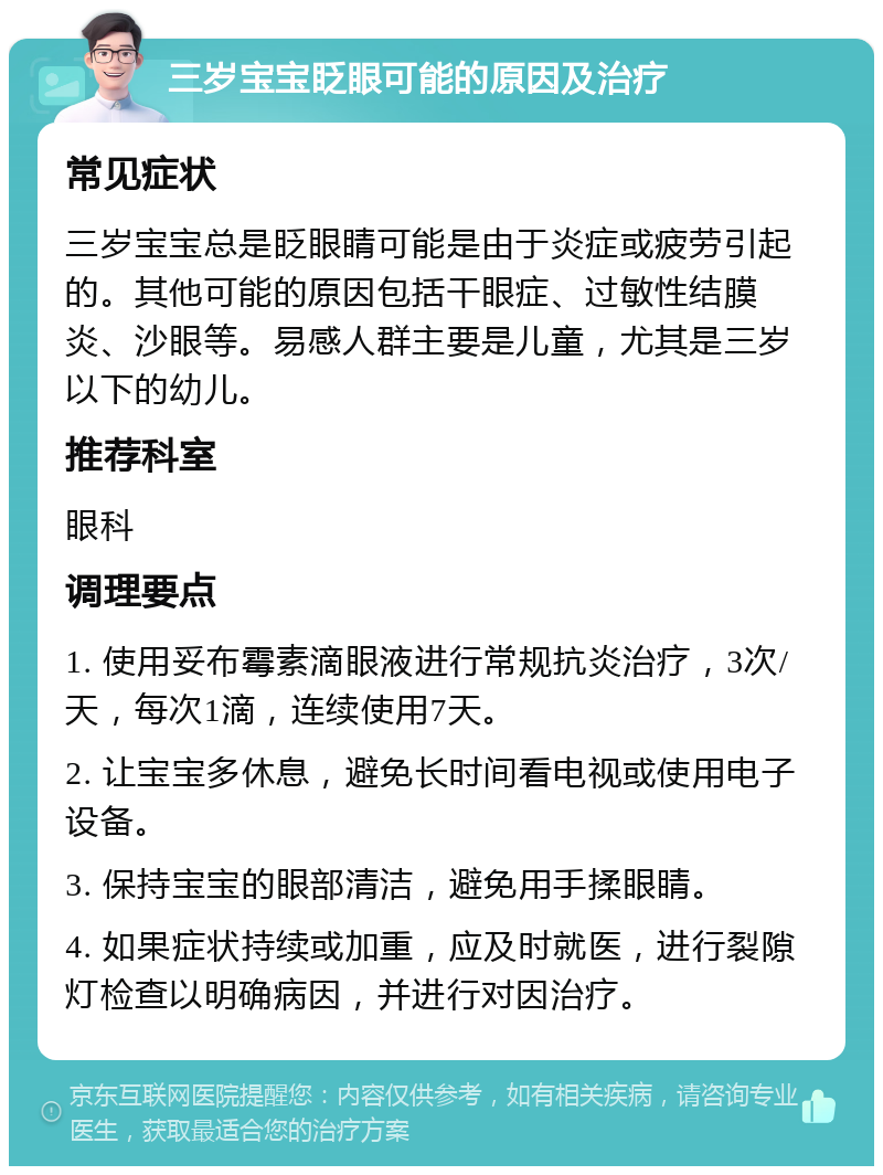 三岁宝宝眨眼可能的原因及治疗 常见症状 三岁宝宝总是眨眼睛可能是由于炎症或疲劳引起的。其他可能的原因包括干眼症、过敏性结膜炎、沙眼等。易感人群主要是儿童，尤其是三岁以下的幼儿。 推荐科室 眼科 调理要点 1. 使用妥布霉素滴眼液进行常规抗炎治疗，3次/天，每次1滴，连续使用7天。 2. 让宝宝多休息，避免长时间看电视或使用电子设备。 3. 保持宝宝的眼部清洁，避免用手揉眼睛。 4. 如果症状持续或加重，应及时就医，进行裂隙灯检查以明确病因，并进行对因治疗。