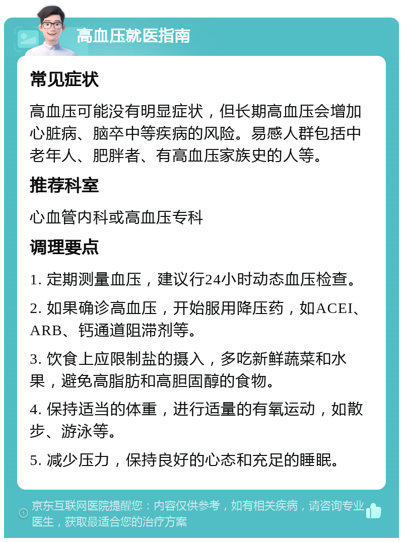 高血压就医指南 常见症状 高血压可能没有明显症状，但长期高血压会增加心脏病、脑卒中等疾病的风险。易感人群包括中老年人、肥胖者、有高血压家族史的人等。 推荐科室 心血管内科或高血压专科 调理要点 1. 定期测量血压，建议行24小时动态血压检查。 2. 如果确诊高血压，开始服用降压药，如ACEI、ARB、钙通道阻滞剂等。 3. 饮食上应限制盐的摄入，多吃新鲜蔬菜和水果，避免高脂肪和高胆固醇的食物。 4. 保持适当的体重，进行适量的有氧运动，如散步、游泳等。 5. 减少压力，保持良好的心态和充足的睡眠。