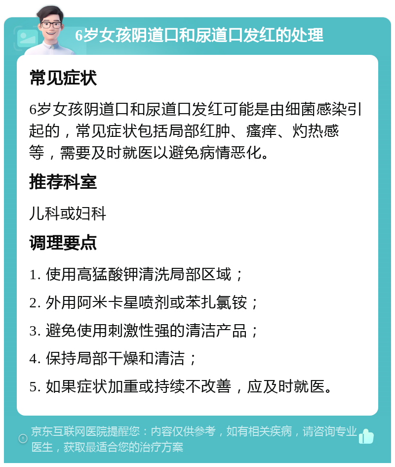 6岁女孩阴道口和尿道口发红的处理 常见症状 6岁女孩阴道口和尿道口发红可能是由细菌感染引起的，常见症状包括局部红肿、瘙痒、灼热感等，需要及时就医以避免病情恶化。 推荐科室 儿科或妇科 调理要点 1. 使用高猛酸钾清洗局部区域； 2. 外用阿米卡星喷剂或苯扎氯铵； 3. 避免使用刺激性强的清洁产品； 4. 保持局部干燥和清洁； 5. 如果症状加重或持续不改善，应及时就医。