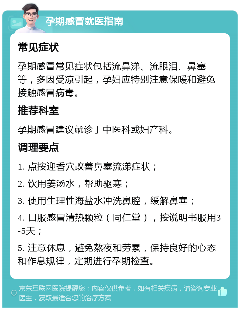 孕期感冒就医指南 常见症状 孕期感冒常见症状包括流鼻涕、流眼泪、鼻塞等，多因受凉引起，孕妇应特别注意保暖和避免接触感冒病毒。 推荐科室 孕期感冒建议就诊于中医科或妇产科。 调理要点 1. 点按迎香穴改善鼻塞流涕症状； 2. 饮用姜汤水，帮助驱寒； 3. 使用生理性海盐水冲洗鼻腔，缓解鼻塞； 4. 口服感冒清热颗粒（同仁堂），按说明书服用3-5天； 5. 注意休息，避免熬夜和劳累，保持良好的心态和作息规律，定期进行孕期检查。