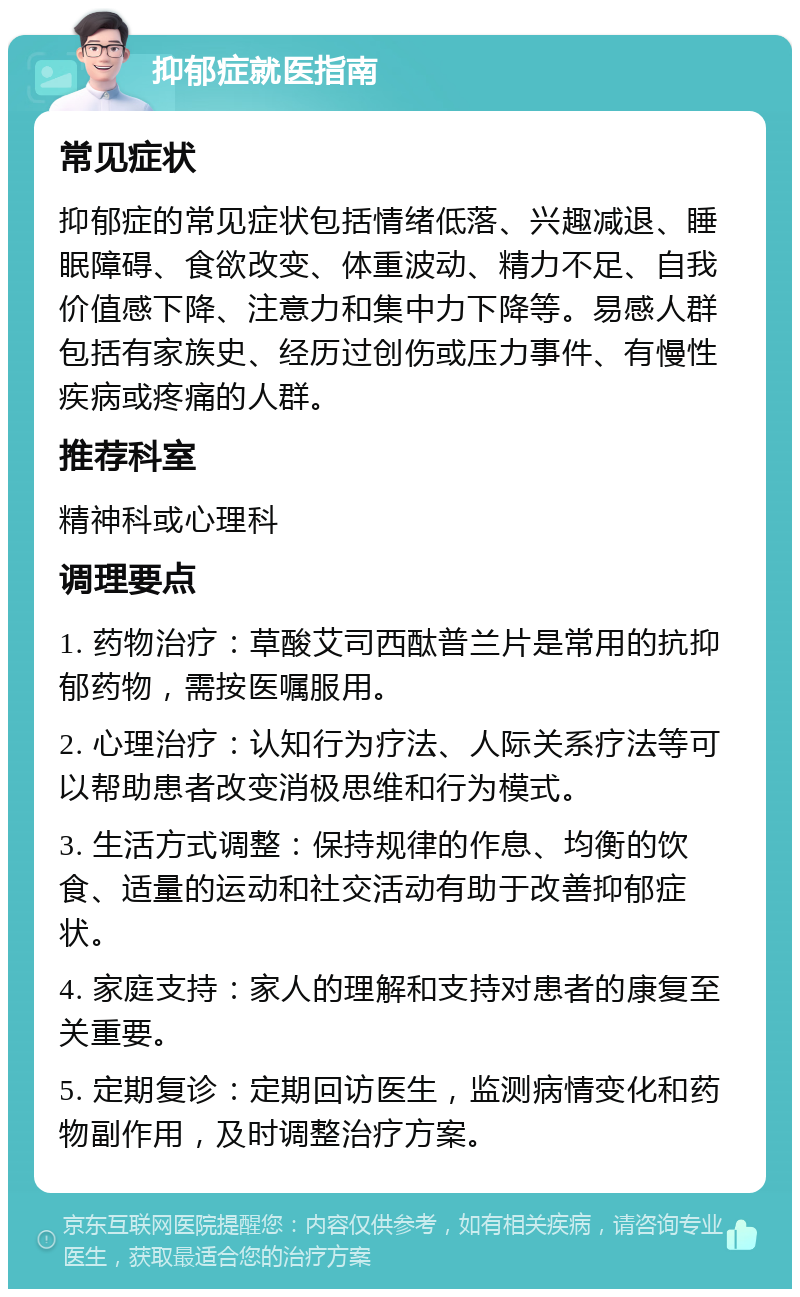 抑郁症就医指南 常见症状 抑郁症的常见症状包括情绪低落、兴趣减退、睡眠障碍、食欲改变、体重波动、精力不足、自我价值感下降、注意力和集中力下降等。易感人群包括有家族史、经历过创伤或压力事件、有慢性疾病或疼痛的人群。 推荐科室 精神科或心理科 调理要点 1. 药物治疗：草酸艾司西酞普兰片是常用的抗抑郁药物，需按医嘱服用。 2. 心理治疗：认知行为疗法、人际关系疗法等可以帮助患者改变消极思维和行为模式。 3. 生活方式调整：保持规律的作息、均衡的饮食、适量的运动和社交活动有助于改善抑郁症状。 4. 家庭支持：家人的理解和支持对患者的康复至关重要。 5. 定期复诊：定期回访医生，监测病情变化和药物副作用，及时调整治疗方案。