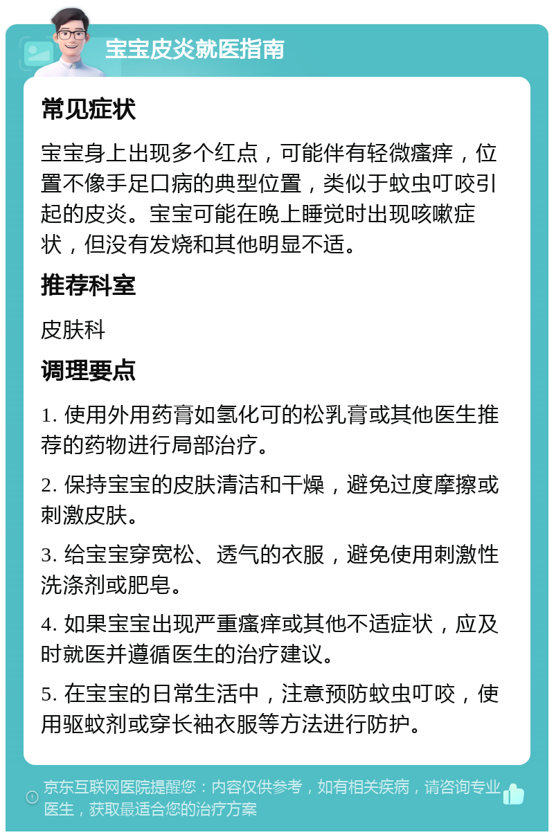 宝宝皮炎就医指南 常见症状 宝宝身上出现多个红点，可能伴有轻微瘙痒，位置不像手足口病的典型位置，类似于蚊虫叮咬引起的皮炎。宝宝可能在晚上睡觉时出现咳嗽症状，但没有发烧和其他明显不适。 推荐科室 皮肤科 调理要点 1. 使用外用药膏如氢化可的松乳膏或其他医生推荐的药物进行局部治疗。 2. 保持宝宝的皮肤清洁和干燥，避免过度摩擦或刺激皮肤。 3. 给宝宝穿宽松、透气的衣服，避免使用刺激性洗涤剂或肥皂。 4. 如果宝宝出现严重瘙痒或其他不适症状，应及时就医并遵循医生的治疗建议。 5. 在宝宝的日常生活中，注意预防蚊虫叮咬，使用驱蚊剂或穿长袖衣服等方法进行防护。