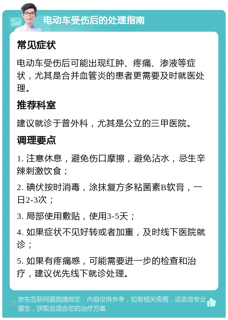 电动车受伤后的处理指南 常见症状 电动车受伤后可能出现红肿、疼痛、渗液等症状，尤其是合并血管炎的患者更需要及时就医处理。 推荐科室 建议就诊于普外科，尤其是公立的三甲医院。 调理要点 1. 注意休息，避免伤口摩擦，避免沾水，忌生辛辣刺激饮食； 2. 碘伏按时消毒，涂抹复方多粘菌素B软膏，一日2-3次； 3. 局部使用敷贴，使用3-5天； 4. 如果症状不见好转或者加重，及时线下医院就诊； 5. 如果有疼痛感，可能需要进一步的检查和治疗，建议优先线下就诊处理。