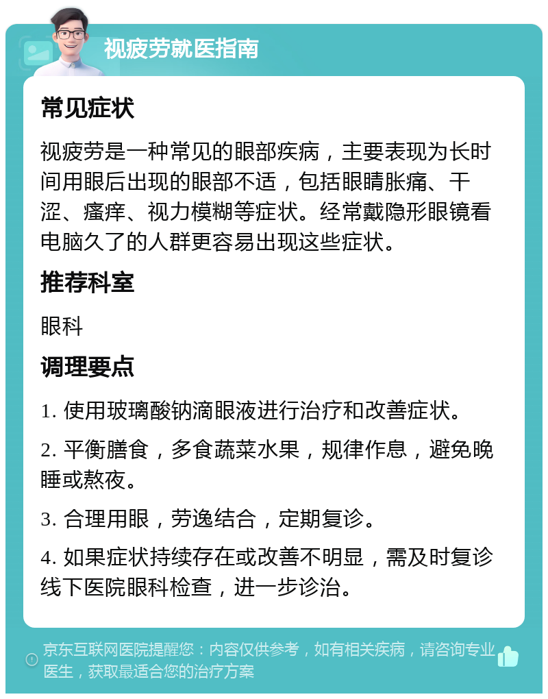 视疲劳就医指南 常见症状 视疲劳是一种常见的眼部疾病，主要表现为长时间用眼后出现的眼部不适，包括眼睛胀痛、干涩、瘙痒、视力模糊等症状。经常戴隐形眼镜看电脑久了的人群更容易出现这些症状。 推荐科室 眼科 调理要点 1. 使用玻璃酸钠滴眼液进行治疗和改善症状。 2. 平衡膳食，多食蔬菜水果，规律作息，避免晚睡或熬夜。 3. 合理用眼，劳逸结合，定期复诊。 4. 如果症状持续存在或改善不明显，需及时复诊线下医院眼科检查，进一步诊治。