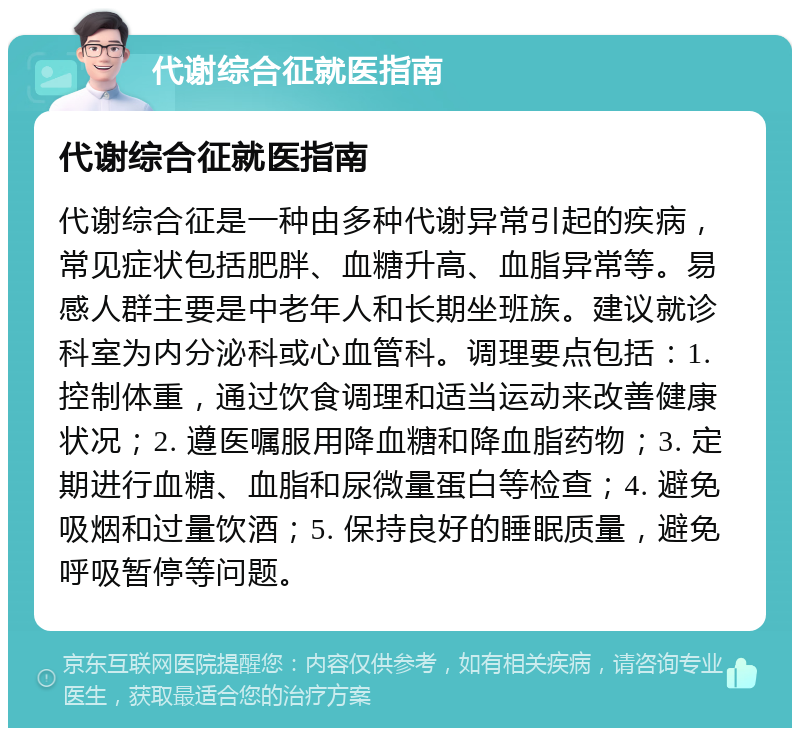 代谢综合征就医指南 代谢综合征就医指南 代谢综合征是一种由多种代谢异常引起的疾病，常见症状包括肥胖、血糖升高、血脂异常等。易感人群主要是中老年人和长期坐班族。建议就诊科室为内分泌科或心血管科。调理要点包括：1. 控制体重，通过饮食调理和适当运动来改善健康状况；2. 遵医嘱服用降血糖和降血脂药物；3. 定期进行血糖、血脂和尿微量蛋白等检查；4. 避免吸烟和过量饮酒；5. 保持良好的睡眠质量，避免呼吸暂停等问题。