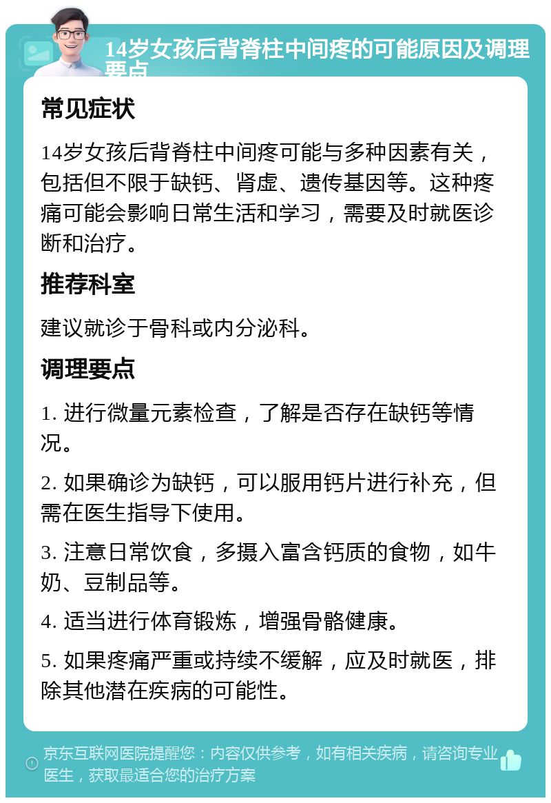 14岁女孩后背脊柱中间疼的可能原因及调理要点 常见症状 14岁女孩后背脊柱中间疼可能与多种因素有关，包括但不限于缺钙、肾虚、遗传基因等。这种疼痛可能会影响日常生活和学习，需要及时就医诊断和治疗。 推荐科室 建议就诊于骨科或内分泌科。 调理要点 1. 进行微量元素检查，了解是否存在缺钙等情况。 2. 如果确诊为缺钙，可以服用钙片进行补充，但需在医生指导下使用。 3. 注意日常饮食，多摄入富含钙质的食物，如牛奶、豆制品等。 4. 适当进行体育锻炼，增强骨骼健康。 5. 如果疼痛严重或持续不缓解，应及时就医，排除其他潜在疾病的可能性。