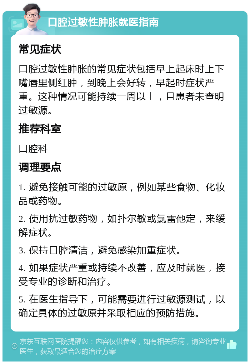 口腔过敏性肿胀就医指南 常见症状 口腔过敏性肿胀的常见症状包括早上起床时上下嘴唇里侧红肿，到晚上会好转，早起时症状严重。这种情况可能持续一周以上，且患者未查明过敏源。 推荐科室 口腔科 调理要点 1. 避免接触可能的过敏原，例如某些食物、化妆品或药物。 2. 使用抗过敏药物，如扑尔敏或氯雷他定，来缓解症状。 3. 保持口腔清洁，避免感染加重症状。 4. 如果症状严重或持续不改善，应及时就医，接受专业的诊断和治疗。 5. 在医生指导下，可能需要进行过敏源测试，以确定具体的过敏原并采取相应的预防措施。