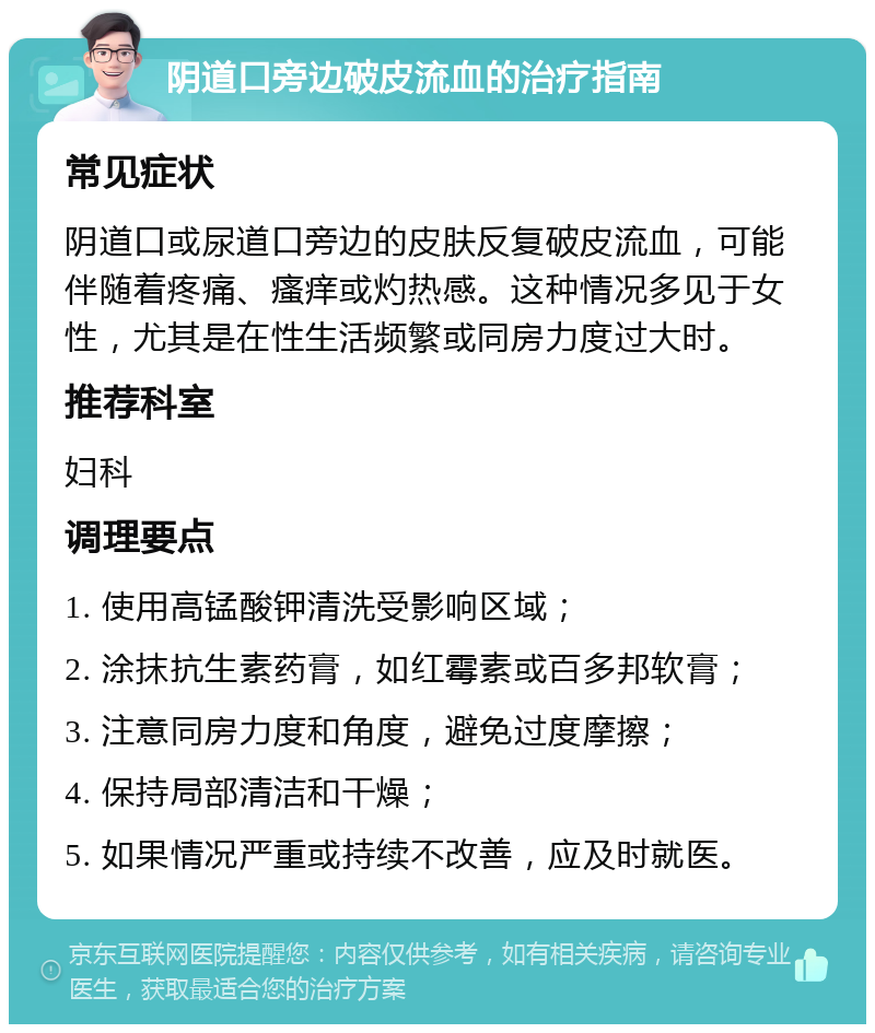 阴道口旁边破皮流血的治疗指南 常见症状 阴道口或尿道口旁边的皮肤反复破皮流血，可能伴随着疼痛、瘙痒或灼热感。这种情况多见于女性，尤其是在性生活频繁或同房力度过大时。 推荐科室 妇科 调理要点 1. 使用高锰酸钾清洗受影响区域； 2. 涂抹抗生素药膏，如红霉素或百多邦软膏； 3. 注意同房力度和角度，避免过度摩擦； 4. 保持局部清洁和干燥； 5. 如果情况严重或持续不改善，应及时就医。