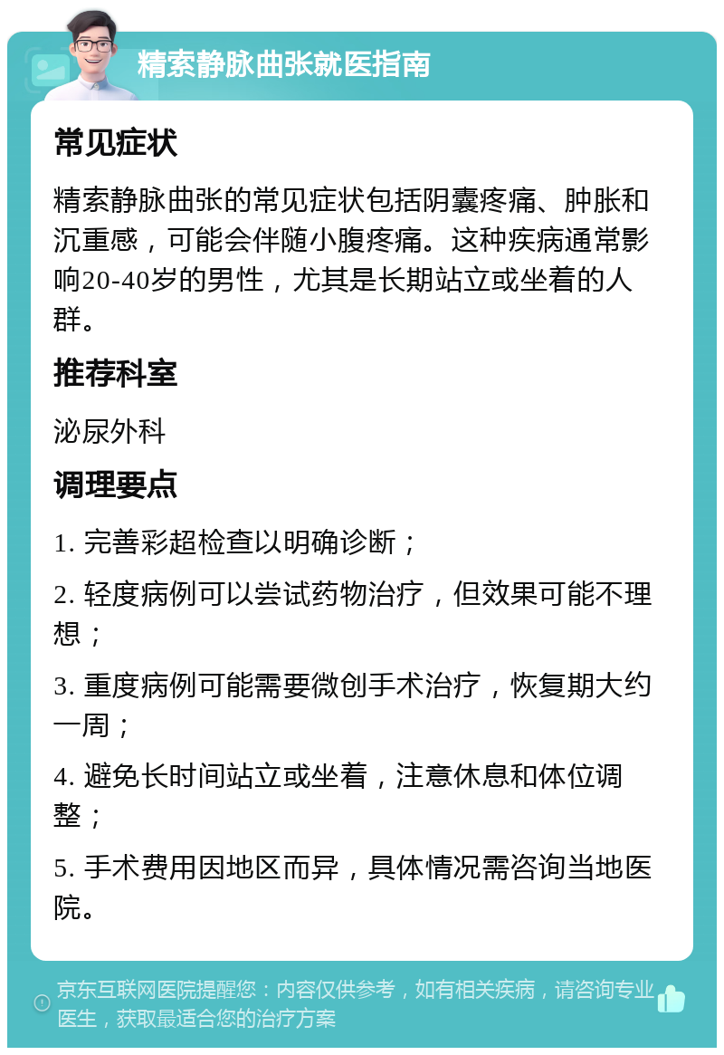 精索静脉曲张就医指南 常见症状 精索静脉曲张的常见症状包括阴囊疼痛、肿胀和沉重感，可能会伴随小腹疼痛。这种疾病通常影响20-40岁的男性，尤其是长期站立或坐着的人群。 推荐科室 泌尿外科 调理要点 1. 完善彩超检查以明确诊断； 2. 轻度病例可以尝试药物治疗，但效果可能不理想； 3. 重度病例可能需要微创手术治疗，恢复期大约一周； 4. 避免长时间站立或坐着，注意休息和体位调整； 5. 手术费用因地区而异，具体情况需咨询当地医院。