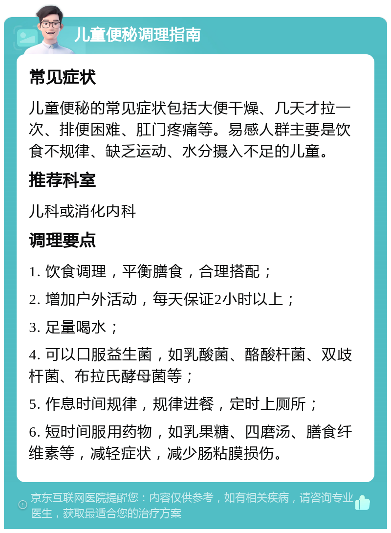 儿童便秘调理指南 常见症状 儿童便秘的常见症状包括大便干燥、几天才拉一次、排便困难、肛门疼痛等。易感人群主要是饮食不规律、缺乏运动、水分摄入不足的儿童。 推荐科室 儿科或消化内科 调理要点 1. 饮食调理，平衡膳食，合理搭配； 2. 增加户外活动，每天保证2小时以上； 3. 足量喝水； 4. 可以口服益生菌，如乳酸菌、酪酸杆菌、双歧杆菌、布拉氏酵母菌等； 5. 作息时间规律，规律进餐，定时上厕所； 6. 短时间服用药物，如乳果糖、四磨汤、膳食纤维素等，减轻症状，减少肠粘膜损伤。