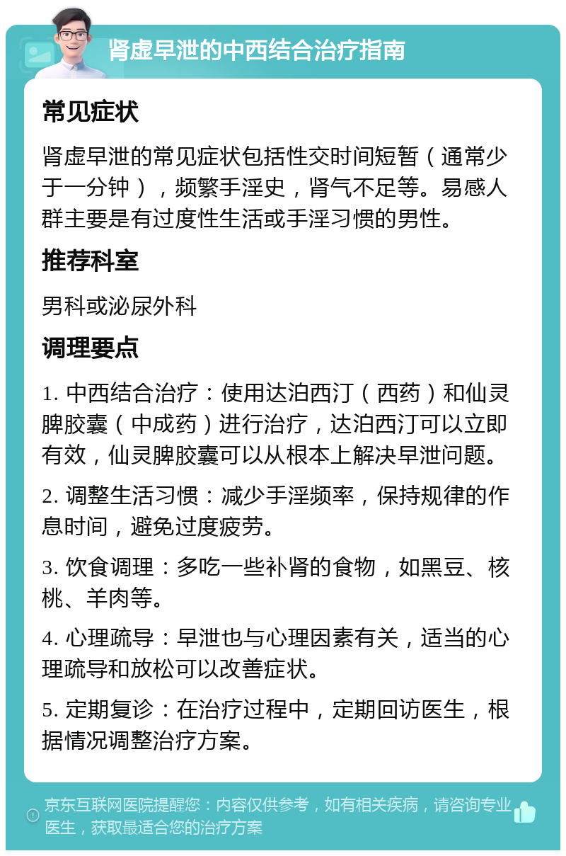 肾虚早泄的中西结合治疗指南 常见症状 肾虚早泄的常见症状包括性交时间短暂（通常少于一分钟），频繁手淫史，肾气不足等。易感人群主要是有过度性生活或手淫习惯的男性。 推荐科室 男科或泌尿外科 调理要点 1. 中西结合治疗：使用达泊西汀（西药）和仙灵脾胶囊（中成药）进行治疗，达泊西汀可以立即有效，仙灵脾胶囊可以从根本上解决早泄问题。 2. 调整生活习惯：减少手淫频率，保持规律的作息时间，避免过度疲劳。 3. 饮食调理：多吃一些补肾的食物，如黑豆、核桃、羊肉等。 4. 心理疏导：早泄也与心理因素有关，适当的心理疏导和放松可以改善症状。 5. 定期复诊：在治疗过程中，定期回访医生，根据情况调整治疗方案。