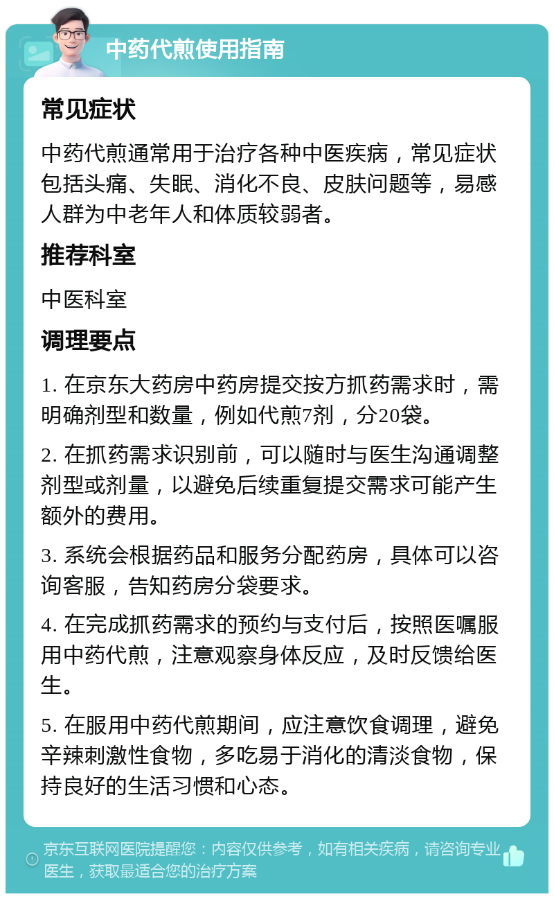 中药代煎使用指南 常见症状 中药代煎通常用于治疗各种中医疾病，常见症状包括头痛、失眠、消化不良、皮肤问题等，易感人群为中老年人和体质较弱者。 推荐科室 中医科室 调理要点 1. 在京东大药房中药房提交按方抓药需求时，需明确剂型和数量，例如代煎7剂，分20袋。 2. 在抓药需求识别前，可以随时与医生沟通调整剂型或剂量，以避免后续重复提交需求可能产生额外的费用。 3. 系统会根据药品和服务分配药房，具体可以咨询客服，告知药房分袋要求。 4. 在完成抓药需求的预约与支付后，按照医嘱服用中药代煎，注意观察身体反应，及时反馈给医生。 5. 在服用中药代煎期间，应注意饮食调理，避免辛辣刺激性食物，多吃易于消化的清淡食物，保持良好的生活习惯和心态。