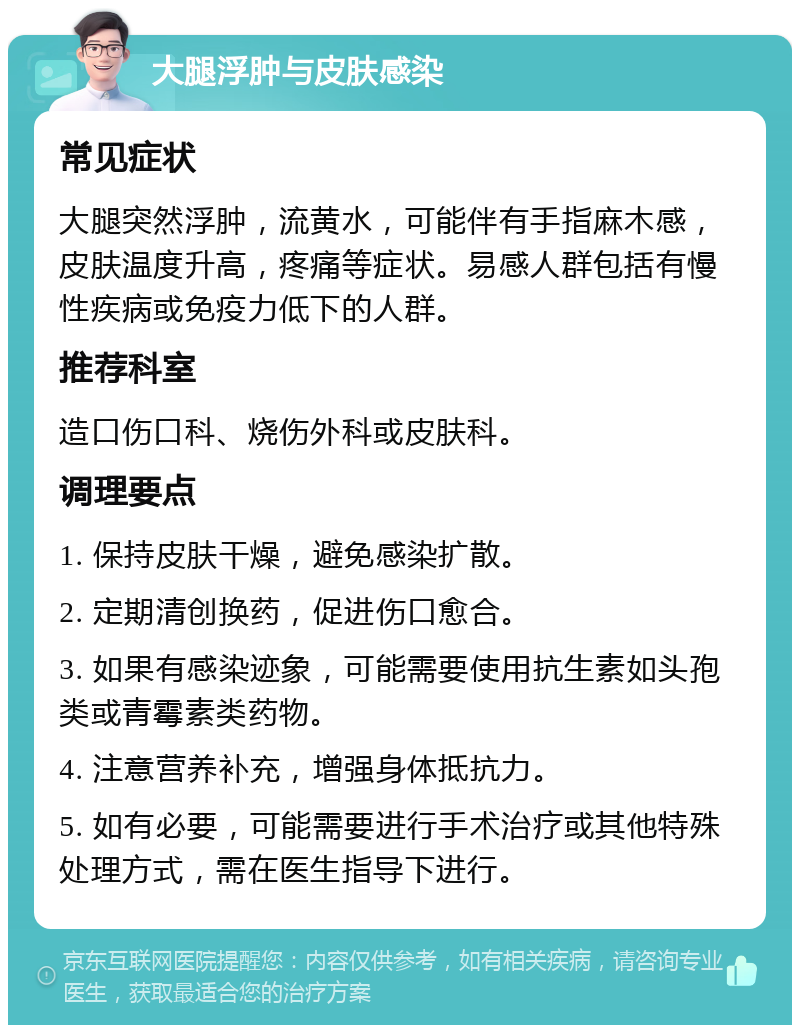 大腿浮肿与皮肤感染 常见症状 大腿突然浮肿，流黄水，可能伴有手指麻木感，皮肤温度升高，疼痛等症状。易感人群包括有慢性疾病或免疫力低下的人群。 推荐科室 造口伤口科、烧伤外科或皮肤科。 调理要点 1. 保持皮肤干燥，避免感染扩散。 2. 定期清创换药，促进伤口愈合。 3. 如果有感染迹象，可能需要使用抗生素如头孢类或青霉素类药物。 4. 注意营养补充，增强身体抵抗力。 5. 如有必要，可能需要进行手术治疗或其他特殊处理方式，需在医生指导下进行。