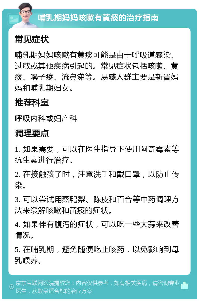 哺乳期妈妈咳嗽有黄痰的治疗指南 常见症状 哺乳期妈妈咳嗽有黄痰可能是由于呼吸道感染、过敏或其他疾病引起的。常见症状包括咳嗽、黄痰、嗓子疼、流鼻涕等。易感人群主要是新晋妈妈和哺乳期妇女。 推荐科室 呼吸内科或妇产科 调理要点 1. 如果需要，可以在医生指导下使用阿奇霉素等抗生素进行治疗。 2. 在接触孩子时，注意洗手和戴口罩，以防止传染。 3. 可以尝试用蒸鸭梨、陈皮和百合等中药调理方法来缓解咳嗽和黄痰的症状。 4. 如果伴有腹泻的症状，可以吃一些大蒜来改善情况。 5. 在哺乳期，避免随便吃止咳药，以免影响到母乳喂养。