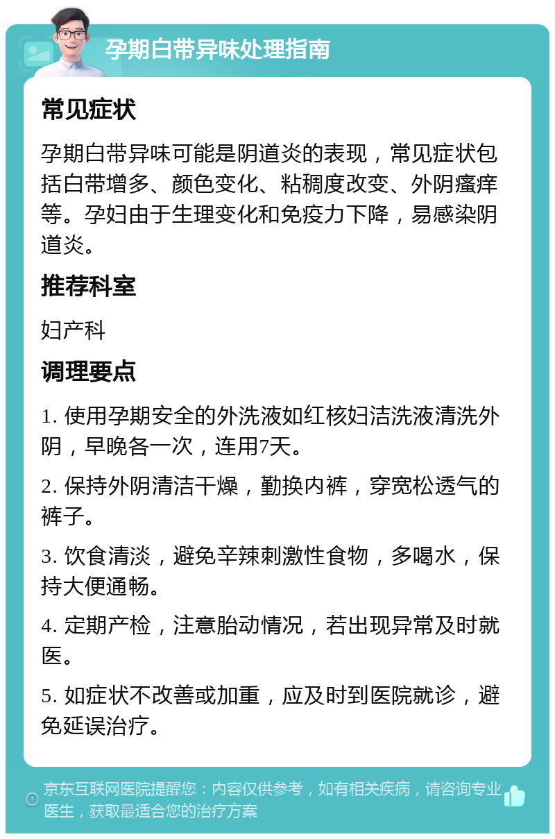 孕期白带异味处理指南 常见症状 孕期白带异味可能是阴道炎的表现，常见症状包括白带增多、颜色变化、粘稠度改变、外阴瘙痒等。孕妇由于生理变化和免疫力下降，易感染阴道炎。 推荐科室 妇产科 调理要点 1. 使用孕期安全的外洗液如红核妇洁洗液清洗外阴，早晚各一次，连用7天。 2. 保持外阴清洁干燥，勤换内裤，穿宽松透气的裤子。 3. 饮食清淡，避免辛辣刺激性食物，多喝水，保持大便通畅。 4. 定期产检，注意胎动情况，若出现异常及时就医。 5. 如症状不改善或加重，应及时到医院就诊，避免延误治疗。