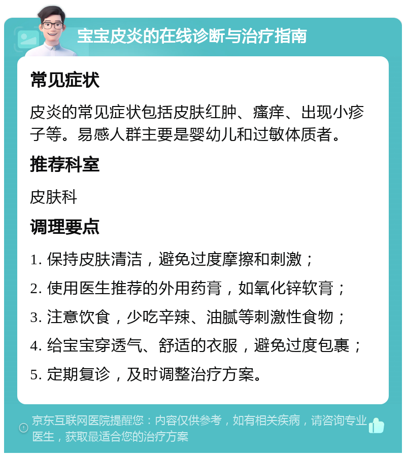 宝宝皮炎的在线诊断与治疗指南 常见症状 皮炎的常见症状包括皮肤红肿、瘙痒、出现小疹子等。易感人群主要是婴幼儿和过敏体质者。 推荐科室 皮肤科 调理要点 1. 保持皮肤清洁，避免过度摩擦和刺激； 2. 使用医生推荐的外用药膏，如氧化锌软膏； 3. 注意饮食，少吃辛辣、油腻等刺激性食物； 4. 给宝宝穿透气、舒适的衣服，避免过度包裹； 5. 定期复诊，及时调整治疗方案。